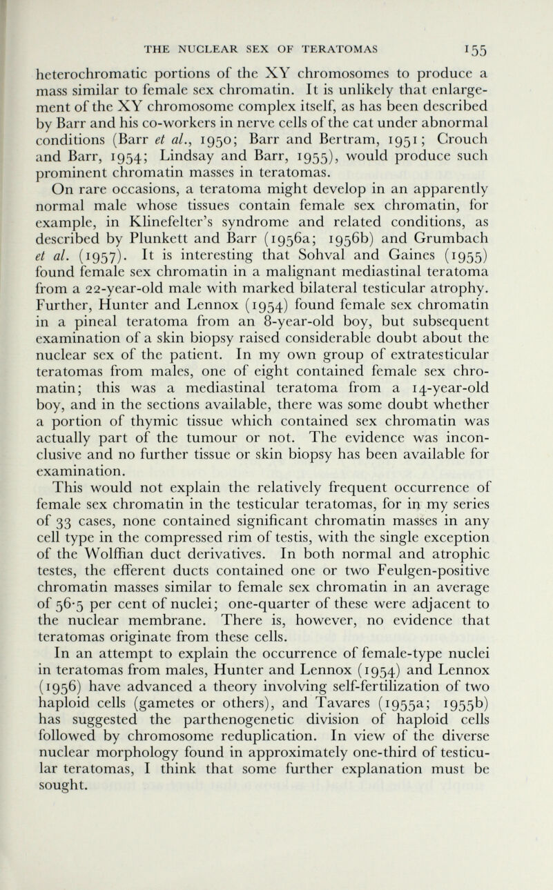 THE NUCLEAR SEX OF TERATOMAS 155 heterochromatic portions of the XY chromosomes to produce a mass similar to female sex chromatin. It is unlikely that enlarge¬ ment of the XY chromosome complex itself, as has been described by Barr and his co-workers in nerve cells of the cat under abnormal conditions (Barr et al.^ 1950; Barr and Bertram, 1951; Crouch and Barr, 1954; Lindsay and Barr, 1955), would produce such prominent chromatin masses in teratomas. On rare occasions, a teratoma might develop in an apparently normal male whose tissues contain female sex chromatin, for example, in Klinefelter's syndrome and related conditions, as described by Plunkett and Barr (1956a; 1956b) and Grumbach et al. (1957). It is interesting that Sohval and Gaines (1955) found female sex chromatin in a malignant mediastinal teratoma from a 22-year-old male with marked bilateral testicular atrophy. Further, Hunter and Lennox (1954) found female sex chromatin in a pineal teratoma from an 8-year-old boy, but subsequent examination of a skin biopsy raised considerable doubt about the nuclear sex of the patient. In my own group of extratesticular teratomas from males, one of eight contained female sex chro¬ matin; this was a mediastinal teratoma from a 14-year-old boy, and in the sections available, there was some doubt whether a portion of thymic tissue which contained sex chromatin was actually part of the tumour or not. The evidence was incon¬ clusive and no further tissue or skin biopsy has been available for examination. This would not explain the relatively frequent occurrence of female sex chromatin in the testicular teratomas, for in my series of 33 cases, none contained significant chromatin masses in any cell type in the compressed rim of testis, with the single exception of the Wolffian duct derivatives. In both normal and atrophic testes, the efferent ducts contained one or two Feulgen-positive chromatin masses similar to female sex chromatin in an average of 56-5 per cent of nuclei; one-quarter of these were adjacent to the nuclear membrane. There is, however, no evidence that teratomas originate from these cells. In an attempt to explain the occurrence of female-type nuclei in teratomas from males. Hunter and Lennox (1954) and Lennox (1956) have advanced a theory involving self-fertilization of two haploid cells (gametes or others), and Tavares (1955a; 1955b) has suggested the parthenogenetic division of haploid cells followed by chromosome reduplication. In view of the diverse nuclear morphology found in approximately one-third of testicu¬ lar teratomas, I think that some further explanation must be sought.