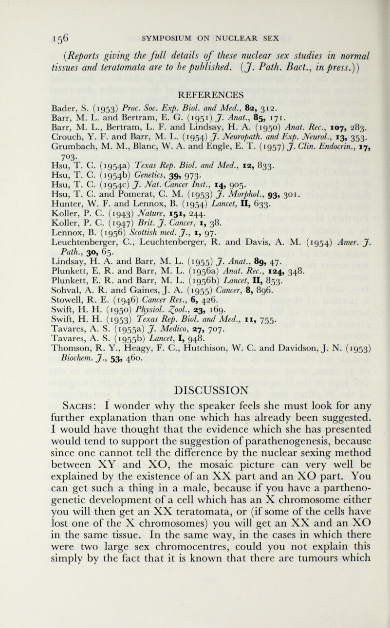 156 symposium on nuclear sex {Reports giving the full details of these nuclear sex studies in normal tissues and teratomata are to be published. {J. Path. Bact., in press.)) REFERENCES Bader, S. (1953) Proc. Soc. Exp. Biol, and Med., 82, 312. Barr, M. L. and Bertram, E. G. (1951) Anat., 85, 171. Barr, M. L., Bertram, L. F. and Lindsay, H. A. (1950) Anat. Ree., 107, 283. Grouch, Y. F. and Barr, M. L. (1954) J. Neuropath, and Exp. Neurol., 13, 353, Grumbach, M. M., Blanc, W. A. and Engle, E. T. (1957) J. Clin. Endocrin., 17, 703- Hsu, T. G. (1954a) Texas Rep. Biol. and Med., 12, 833. Hsu, T. G. (1954b) Genetics, 39, 973. Hsu, T. G. (1954c) J. Nat. Cancer Inst., 14, 905. Hsu, T. G. and Pomerat, G. M. (1953) J. MorphoL, 93, 301. Hunter, W. F. and Lennox, В. (1954) Lancet, II, 633. Koller, P. G. (1943) Nature, 151, 244. Koller, P. G. (1947) Brit.J. Cancer, i, 38. Lennox, В. (1956) Scottish med. J., i, 97. Leuchtenberger, G., Leuchtenberger, R. and Davis, A. M. (1954) Amer. J. Path., 30, 65. Lindsay, H. A. and Barr, M. L. (1955) J. Anat., 89, 47. Plunkett, E, R. and Barr, M. L. (1956a) Anat. Ree., 124, 348. Plunkett, E. R. and Barr, M. L. (1956b) Lancet, II, 853. Sohval, A. R. and Gaines, J. A. (1955) Cancer, 8, 896. Stowell, R. E. (1946) Cancer Res., 6, 426. Swift, H. H. (1950) Physiol. ^ooL, 23, 169. Swift, H. H. (1953) Texas Rep. Biol. and Med., 11, 755. Tavares, A. S. (1955a) J. Medico, 27, 707. Tavares, A. S. (1955b) Lancet, I, 948, Thomson, R. Y., Heagy, F. G., Hutchison, W. G. and Davidson, J. N. (1953) Biochem. J., 53, 460. DISCUSSION Sachs: I wonder why the speaker feels she must look for any further explanation than one which has already been suggested. I would have thought that the evidence which she has presented would tend to support the suggestion of parathenogenesis, because since one cannot tell the difference by the nuclear sexing method between XY and XO, the mosaic picture can very well be explained by the existence of an XX part and an XO part. You can get such a thing in a male, because if you have a partheno- genetic development of a cell which has an X chromosome either you will then get an XX teratomata, or (if some of the cells have lost one of the X chromosomes) you will get an XX and an XO in the same tissue. In the same way, in the cases in which there were two large sex chromocentres, could you not explain this simply by the fact that it is known that there are tumours which