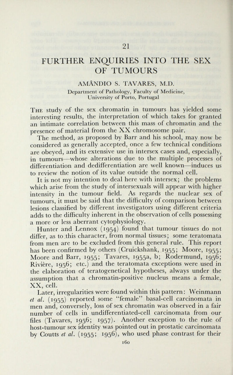 21 FURTHER ENQUIRIES INTO THE SEX OF TUMOURS AMÂNDIO S. TA VARES, M.D. Department of Pathology, Faculty of Medicine, University of Porto, Portugal The study of the sex chromatin in tumours has yielded some interesting results, the interpretation of which takes for granted an intimate correlation between this mass of chromatin and the presence of material from the XX chromosome pair. The method, as proposed by Barr and his school, may now be considered as generally accepted, once a few technical conditions are obeyed, and its extensive use in intersex cases and, especially, in tumours—whose alterations due to the multiple processes of differentiation and dedifferentiation are well known—induces us to review the notion of its value outside the normal cell. It is not my intention to deal here with intersex; the problems which arise from the study of intersexuals will appear with higher intensity in the tumour field. As regards the nuclear sex of tumours, it must be said that the difficulty of comparison between lesions classified by different investigators using different criteria adds to the difficulty inherent in the observation of cells possessing a more or less aberrant cytophysiology. Hunter and Lennox (1954) found that tumour tissues do not differ, as to this character, from normal tissues; some teratomata from men are to be excluded from this general rule. This report has been confirmed by others (Gruickshank, 1955; Moore, 1955; Moore and Barr, 1955; Tavares, 1955a, b; Rodermund, 1956; Rivière, 1956; etc.) and the teratomata exceptions were used in the elaboration of teratogenetical hypotheses, always under the assumption that a chromatin-positive nucleus means a female, XX, cell. Later, irregularities were found within this pattern: Weinmann et al. (1955) reported some female basal-cell carcinomata in men and, conversely, loss of sex chromatin was observed in a fair number of cells in undifferentiated-cell carcinomata from our files (Tavares, 1956; 1957). Another exception to the rule of host-tumour sex identity was pointed out in prostatic carcinomata by Coutts et al. (1955; 1956), who used phase contrast for their 160