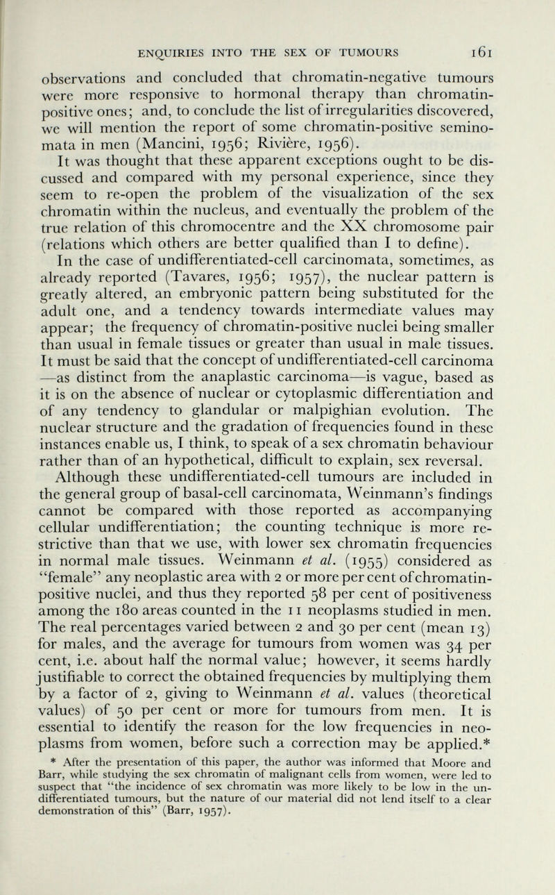 ENQUIRIES INTO THE SEX OF TUMOURS l6l observations and concluded that chromatin-negative tumours were more responsive to hormonal therapy than chromatin- positive ones; and, to conclude the list of irregularities discovered, we will mention the report of some chromatin-positive semino¬ mata in men (Mancini, 1956; Rivière, 1956) . It was thought that these apparent exceptions ought to be dis¬ cussed and compared with my personal experience, since they seem to re-open the problem of the visualization of the sex chromatin within the nucleus, and eventually the problem of the true relation of this chromocentre and the XX chromosome pair (relations which others are better qualified than I to define). In the case of undifferentiated-cell carcinomata, sometimes, as already reported (Tavares, 1956; 1957), the nuclear pattern is greatly altered, an embryonic pattern being substituted for the adult one, and a tendency towards intermediate values may appear; the frequency of chromatin-positive nuclei being smaller than usual in female tissues or greater than usual in male tissues. It must be said that the concept of undiiferentiated-cell carcinoma —as distinct from the anaplastic carcinoma—is vague, based as it is on the absence of nuclear or cytoplasmic differentiation and of any tendency to glandular or malpighian evolution. The nuclear structure and the gradation of frequencies found in these instances enable us, I think, to speak of a sex chromatin behaviour rather than of an hypothetical, difficult to explain, sex reversal. Although these undifferentiated-cell tumours are included in the general group of basal-cell carcinomata, Weinmann's findings cannot be compared with those reported as accompanying cellular undifferentiation ; the counting technique is more re¬ strictive than that we use, with lower sex chromatin frequencies in normal male tissues. Weinmann et al. (1955) considered as female any neoplastic area with 2 or more per cent of chromatin- positive nuclei, and thus they reported 58 per cent of positiveness among the 180 areas counted in the 11 neoplasms studied in men. The real percentages varied between 2 and 30 per cent (mean 13) for males, and the average for tumours from women was 34 per cent, i.e. about half the normal value; however, it seems hardly justifiable to correct the obtained frequencies by multiplying them by a factor of 2, giving to Weinmann et al. values (theoretical values) of 50 per cent or more for tumours from men. It is essential to identify the reason for the low frequencies in neo¬ plasms from women, before such a correction may be applied.* * After the presentation of this paper, the author was informed that Moore and Barr, while studying the sex chromatin of malignant cells from women, were led to suspect that the incidence of sex chromatin was more likely to be low in the un¬ differentiated tumours, but the nature of our material did not lend itself to a clear demonstration of this (Barr, 1957).