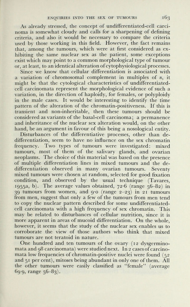 ENQUIRIES INTO THE SEX OF TUMOURS 163 As already stressed, the concept of undifferentiated-cell carci¬ noma is somewhat cloudy and calls for a sharpening of defining criteria, and also it would be necessary to compare the criteria used by those working in this field. However, the fact remains that, among the tumours, which were at first considered as ex¬ hibiting the same nuclear sex as the patient, some exceptions exist which may point to a common morphological type of tumour or, at least, to an identical alteration ofcytophysiological processes. Since we know that cellular differentiation is associated with a variation of chromosomal complement in multiples of it might be that the cytological characteristics of undifferentiated- cell carcinomata represent the morphological evidence of such a variation, in the direction of haploidy, for females, or polyploidy in the male cases. It would be interesting to identify the time pattern of the alteration of the chromatin-positiveness. If this is transient and non-inheritable, then these tumours should be considered as variants of the basal-cell carcinoma; a permanence and inheritance of the nuclear sex alteration would, on the other hand, be an argument in favour of this being a nosological entity. Disturbances of the differentiative processes, other than de- diíTerentiation, seem to have no influence on the sex chromatin frequency. Two types of tumours were investigated: mixed tumours, most of them of the salivary glands, and ovarian neoplasms. The choice of this material was based on the presence of multiple differentiation lines in mixed tumours and the de- differentiation observed in many ovarian tumours. Seventy mixed tumours were chosen at random, selected for good fixation condition, and observed by the usual technique (Tavares, 1955a, b). The average values obtained, 72-6 (range 56-82) in 39 tumours from women, and 9-0 (range 2-23) in 21 tumours from men, suggest that only a few of the tumours from men tend to copy the nuclear pattern described for some undifferentiated- cell carcinomata with a high frequency of sex chromatin. This may be related to disturbances of cellular nutrition, since it is more apparent in areas of mucoid differentiation. On the whole, however, it seems that the study of the nuclear sex enables us to corroborate the view of those authors who think that mixed tumours are not teratoid in nature. One hundred and ten tumours of the ovary (12 dysgermino- mata and 98 carcinomata) were studied next. In 2 cases of carcino¬ mata low frequencies of chromatin-positive nuclei were found (52 and 51 per cent), mitoses being abundant in only one of them. All the other tumours were easily classified as 'Temale (average 69 9, range 56-83).