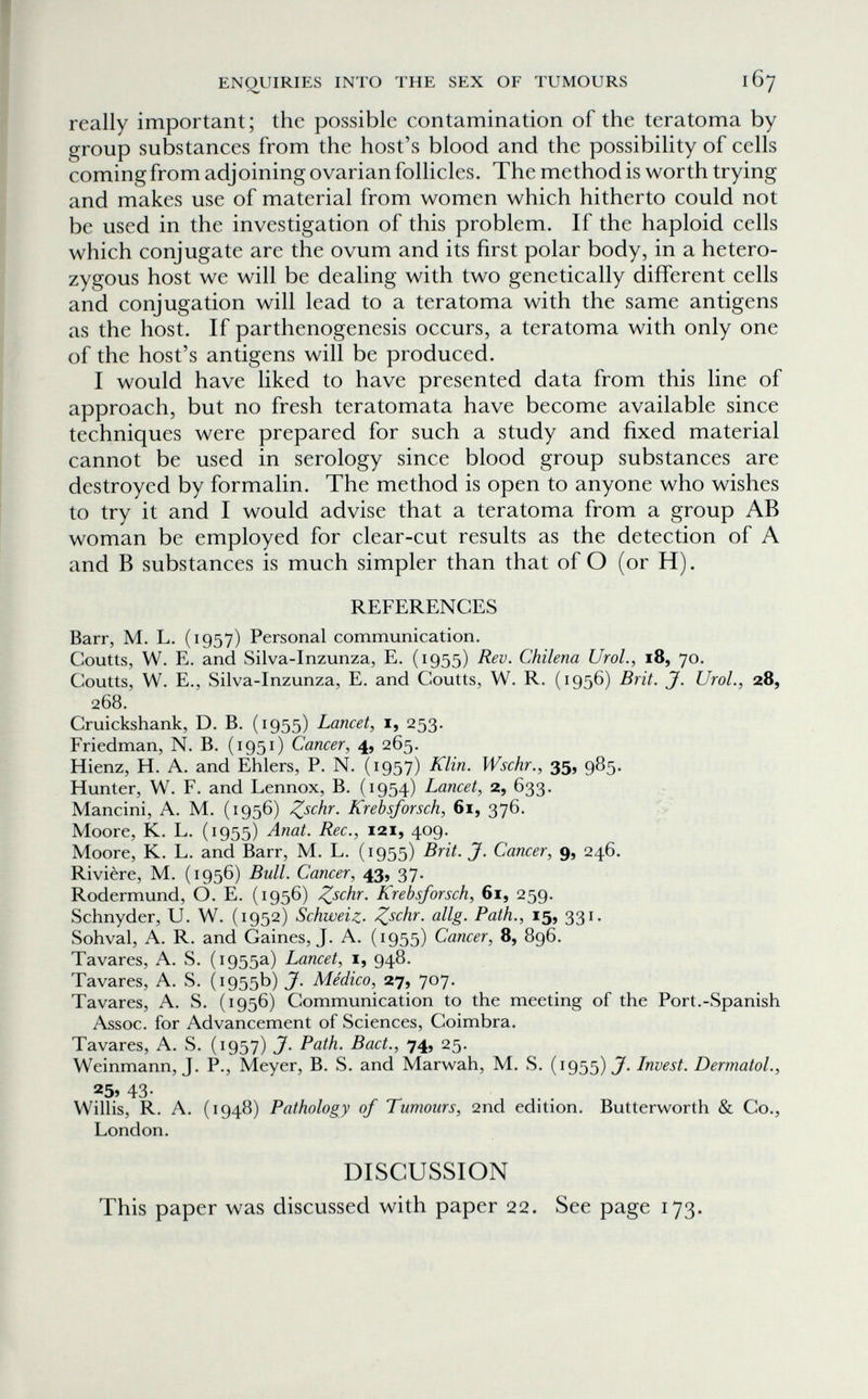 ENQUIRIES INTO THE SEX OF TUMOURS 167 really important; the possible contamination of the teratoma by group substances from the host's blood and the possibility of cells coming from adjoining ovarian follicles. The method is worth trying and makes use of material from women which hitherto could not be used in the investigation of this problem. If the haploid cells which conjugate are the ovum and its first polar body, in a hetero¬ zygous host we will be dealing with two genetically different cells and conjugation will lead to a teratoma with the same antigens as the host. If parthenogenesis occurs, a teratoma with only one of the host's antigens will be produced. I would have liked to have presented data from this line of approach, but no fresh teratomata have become available since techniques were prepared for such a study and fixed material cannot be used in serology since blood group substances are destroyed by formalin. The method is open to anyone who wishes to try it and I would advise that a teratoma from a group AB woman be employed for clear-cut results as the detection of A and В substances is much simpler than that of О (or H). REFERENCES Barr, M. L. (1957) Personal communication. CouUs, W. E. and Silva-Inzunza, E. (1955) Rev. Chilena UroL, 18, 70. Coutts, W. E., Silva-Inzunza, E, and Coutts, W. R. (1956) Brit. J. Urol., 28, 268. Cruickshank, D. B. (1955) Lancet, i, 253. Friedman, N. B. (1951) Cancer, 4, 265. Hienz, H. A. and Ehlers, P. N. (1957) Klin. Wschr., 35, 985. Hunter, W. F. and Lennox, B. (1954) Lancet, 2, 633. Mancini, A. M. (1956) Z^chr. Krebsforsch, 61, 376. V Moore, K. L. (1955) Anat. Ree., 121, 409. Moore, K. L. and Barr, M. L. (1955) Brit. J. Cancer, 9, 246. Rivière, M. (1956) Bull. Cancer, 43, 37- Rodermund, О. E. (1956) Zschr. Krebsforsch, 61, 259. Schnyder, U. W. (1952) Schweiz. allg. Path., 15, 331. Sohval, A. R. and Gaines, J. A. (1955) Cancer, 8, 896. Tavares, A. S. (1955a) Lancet, i, 948. Tavares, A. S. (1955b) J. Médico, 27, 707. Tavares, A. S. (1956) Communication to the meeting of the Port.-Spanish Assoc. for Advancement of Sciences, Coimbra. Tavares, A. S. (1957) J. Path. Bact., 74, 25. Weinmann, J. P., Meyer, B. S. and Marwah, M. S. (1955) Invest. Dermatol., 25» 43- Willis, R. A. (1948) Pathology of Tumours, 2nd edition. Butterworth & Co., London. DISCUSSION This paper was discussed with paper 22. See page 173.