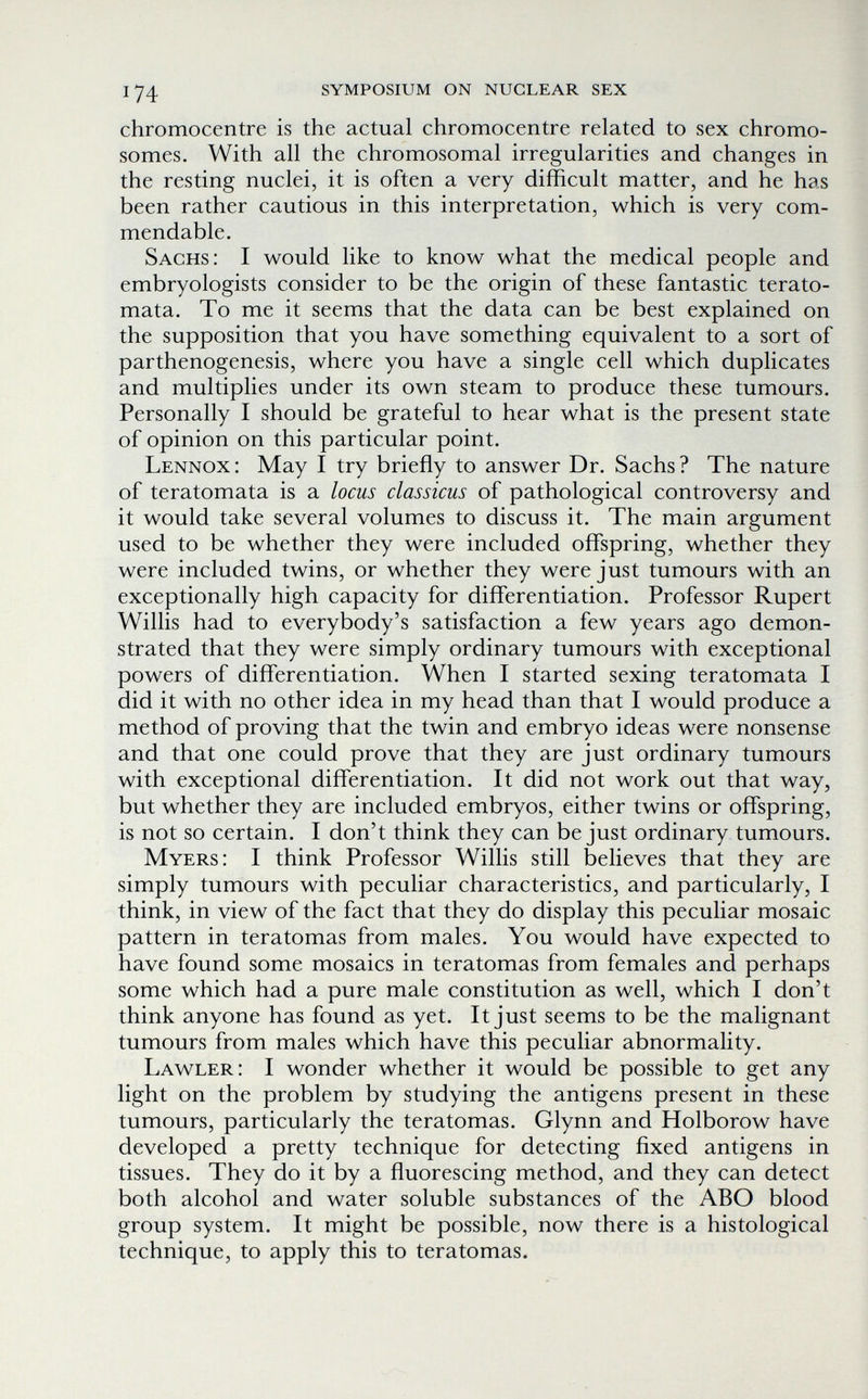 174 symposium on nuclear sex chromocentre is the actual chromocentre related to sex chromo¬ somes. With all the chromosomal irregularities and changes in the resting nuclei, it is often a very difficult matter, and he has been rather cautious in this interpretation, which is very com¬ mendable. Sachs: I would like to know what the medical people and embryologists consider to be the origin of these fantastic terato- mata. To me it seems that the data can be best explained on the supposition that you have something equivalent to a sort of parthenogenesis, where you have a single cell which duplicates and multiplies under its own steam to produce these tumours. Personally I should be grateful to hear what is the present state of opinion on this particular point. Lennox : May I try briefly to answer Dr. Sachs ? The nature of teratomata is a locus classicus of pathological controversy and it would take several volumes to discuss it. The main argument used to be whether they were included offspring, whether they were included twins, or whether they were just tumours with an exceptionally high capacity for differentiation. Professor Rupert Willis had to everybody's satisfaction a few years ago demon¬ strated that they were simply ordinary tumours with exceptional powers of differentiation. When I started sexing teratomata I did it with no other idea in my head than that I would produce a method of proving that the twin and embryo ideas were nonsense and that one could prove that they are just ordinary tumours with exceptional differentiation. It did not work out that way, but whether they are included embryos, either twins or offspring, is not so certain. I don't think they can be just ordinary tumours. Myers: I think Professor Willis still believes that they are simply tumours with peculiar characteristics, and particularly, I think, in view of the fact that they do display this peculiar mosaic pattern in teratomas from males. You would have expected to have found some mosaics in teratomas from females and perhaps some which had a pure male constitution as well, which I don't think anyone has found as yet. It just seems to be the malignant tumours from males which have this peculiar abnormality. Law^ler: I wonder whether it would be possible to get any light on the problem by studying the antigens present in these tumours, particularly the teratomas. Glynn and Holborow have developed a pretty technique for detecting fixed antigens in tissues. They do it by a fluorescing method, and they can detect both alcohol and water soluble substances of the ABO blood group system. It might be possible, now there is a histological technique, to apply this to teratomas.