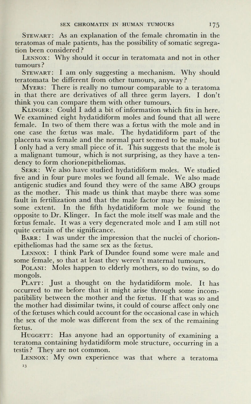 sex chromatin in human tumours 175 Stewart: As an explanation of the female chromatin in the teratomas of male patients, has the possibility of somatic segrega¬ tion been considered? Lennox : Why should it occur in teratomata and not in other tumours ? Stewart: I am only suggesting a mechanism. Why should teratomata be different from other tumours, anyway? Myers: There is really no tumour comparable to a teratoma in that there are derivatives of all three germ layers. I don't think you can compare them with other tumours. Klinger: Could I add a bit of information which fits in here. We examined eight hydatidiform moles and found that all were female. In two of them there was a fœtus with the mole and in one case the foetus was male. The hydatidiform part of the placenta was female and the normal part seemed to be male, but I only had a very small piece of it. This suggests that the mole is a malignant tumour, which is not surprising, as they have a ten¬ dency to form chorionepitheliomas. Serr: We also have studied hydatidiform moles. We studied five and in four pure moles we found all female. We also made antigenic studies and found they were of the same ABO groups as the mother. This made us think that maybe there was some fault in fertilization and that the male factor may be missing to some extent. In the fifth hydatidiform mole we found the opposite to Dr. Klinger. In fact the mole itself was male and the foetus female. It was a very degenerated mole and I am still not quite certain of the significance. Barr: I was under the impression that the nuclei of chorion- epitheliomas had the same sex as the foetus. Lennox : I think Park of Dundee found some were male and some female, so that at least they weren't maternal tumours. PoLANi: Moles happen to elderly mothers, so do twins, so do mongols. Platt: Just a thought on the hydatidiform mole. It has occurred to me before that it might arise through some incom¬ patibility between the mother and the foetus. If that was so and the mother had dissimilar twins, it could of course affect only one of the foetuses which could account for the occasional case in which the sex of the mole was different from the sex of the remaining foetus. Huggett: Has anyone had an opportunity of examining a teratoma containing hydatidiform mole structure, occurring in a testis? They are not common. Lennox: My own experience was that where a teratoma