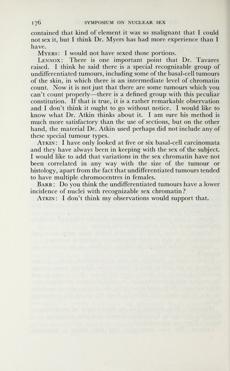 176 symposium on nuclear sex contained that kind of element it was so malignant that I could not sex it, but I think Dr. Myers has had more experience than I have. Myers: I would not have sexed those portions. Lennox: There is one important point that Dr. Tavares raised. I think he said there is a special recognizable group of undifferentiated tumours, including some of the basal-cell tumours of the skin, in which there is an intermediate level of chromatin count. Now it is not just that there are some tumours which you can't count properly—there is a defined group with this peculiar constitution. If that is true, it is a rather remarkable observation and I don't think it ought to go without notice. I would like to know what Dr. Atkin thinks about it. I am sure his method is much more satisfactory than the use of sections, but on the other hand, the material Dr. Atkin used perhaps did not include any of these special tumour types. Atkin : I have only looked at five or six basal-cell carcinomata and they have always been in keeping with the sex of the subject. I would like to add that variations in the sex chromatin have not been correlated in any way with the size of the tumour or histology, apart from the fact that undifferentiated tumours tended to have multiple chromocentres in females. Barr : Do you think the undifferentiated tumours have a lower incidence of nuclei with recognizable sex chromatin? Atkin: I don't think my observations would support that.
