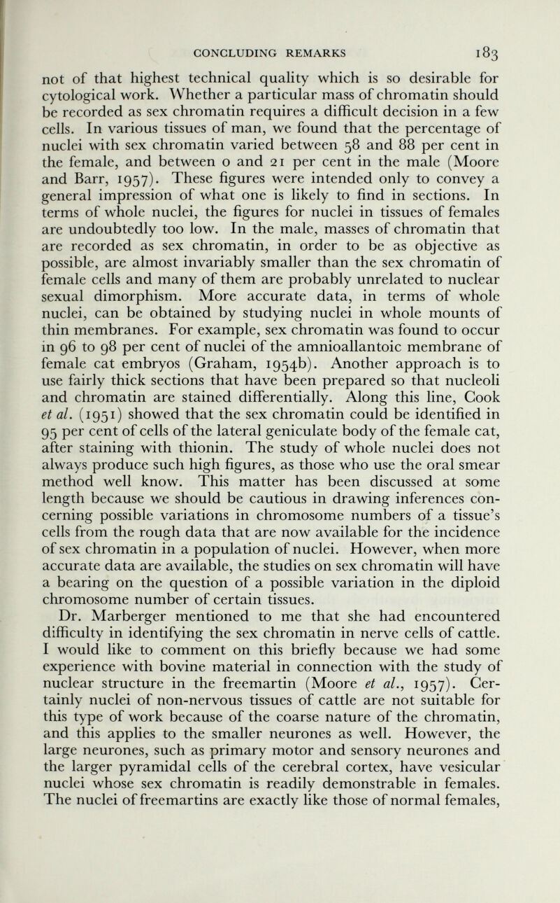 CONCLUDING REMARKS 183 not of that highest technical quahty which is so desirable for cytological work. Whether a particular mass of chromatin should be recorded as sex chromatin requires a difficult decision in a few cells. In various tissues of man, we found that the percentage of nuclei with sex chromatin varied between 58 and 88 per cent in the female, and between о and 21 per cent in the male (Moore and Barr, 1957). These figures were intended only to convey a general impression of what one is likely to find in sections. In terms of whole nuclei, the figures for nuclei in tissues of females are undoubtedly too low. In the male, masses of chromatin that are recorded as sex chromatin, in order to be as objective as possible, are almost invariably smaller than the sex chromatin of female cells and many of them are probably unrelated to nuclear sexual dimorphism. More accurate data, in terms of whole nuclei, can be obtained by studying nuclei in whole mounts of thin membranes. For example, sex chromatin was found to occur in 96 to 98 per cent of nuclei of the amnioallantoic membrane of female cat embryos (Graham, 1954b). Another approach is to use fairly thick sections that have been prepared so that nucleoli and chromatin are stained differentially. Along this line. Cook et al. (i951) showed that the sex chromatin could be identified in 95 per cent of cells of the lateral geniculate body of the female cat, after staining with thionin. The study of whole nuclei does not always produce such high figures, as those who use the oral smear method well know. This matter has been discussed at some length because we should be cautious in drawing inferences con¬ cerning possible variations in chromosome numbers of a tissue's cells from the rough data that are now available for the incidence of sex chromatin in a population of nuclei. However, when more accurate data are available, the studies on sex chromatin will have a bearing on the question of a possible variation in the diploid chromosome number of certain tissues. Dr. Marberger mentioned to me that she had encountered difficulty in identifying the sex chromatin in nerve cells of cattle. I would like to comment on this briefly because we had some experience with bovine material in connection with the study of nuclear structure in the freemartin (Moore et al., 1957). Cer¬ tainly nuclei of non-nervous tissues of cattle are not suitable for this type of work because of the coarse nature of the chromatin, and this applies to the smaller neurones as well. However, the large neurones, such as primary motor and sensory neurones and the larger pyramidal cells of the cerebral cortex, have vesicular nuclei whose sex chromatin is readily demonstrable in females. The nuclei of freemartins are exactly like those of normal females.