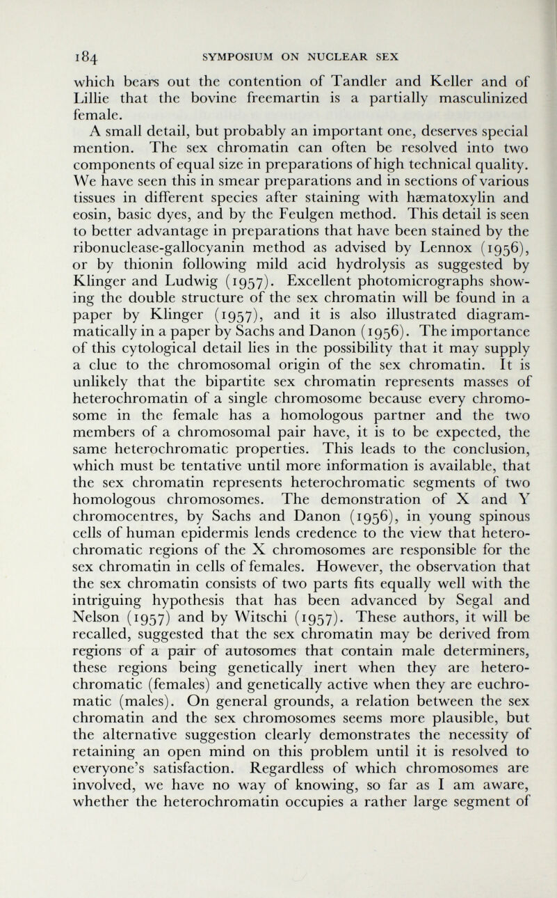 184 SYMPOSIUM ON NUCLEAR SEX which bears out the contention of Tandler and Keller and of Lillie that the bovine freemartin is a partially masculinized female. A small detail, but probably an important one, deserves special mention. The sex chromatin can often be resolved into two components of equal size in preparations of high technical quality. We have seen this in smear preparations and in sections of various tissues in different species after staining with haematoxylin and eosin, basic dyes, and by the Feulgen method. This detail is seen to better advantage in preparations that have been stained by the ribonuclease-gallocyanin method as advised by Lennox (1956), or by thionin following mild acid hydrolysis as suggested by Klinger and Ludwig (1957). Excellent photomicrographs show¬ ing the double structure of the sex chromatin will be found in a paper by Klinger (1957), and it is also illustrated diagram- ma tically in a paper by Sachs and Danon ( 1956). The importance of this cytological detail lies in the possibility that it may supply a clue to the chromosomal origin of the sex chromatin. It is unlikely that the bipartite sex chromatin represents masses of heterochromatin of a single chromosome because every chromo¬ some in the female has a homologous partner and the two members of a chromosomal pair have, it is to be expected, the same heterochromatic properties. This leads to the conclusion, which must be tentative until more information is available, that the sex chromatin represents heterochromatic segments of two homologous chromosomes. The demonstration of X and Y chromocentres, by Sachs and Danon (1956), in young spinous cells of human epidermis lends credence to the view that hetero¬ chromatic regions of the X chromosomes are responsible for the sex chromatin in cells of females. However, the observation that the sex chromatin consists of two parts fits equally well with the intriguing hypothesis that has been advanced by Segal and Nelson (1957) and by Witschi (1957). These authors, it will be recalled, suggested that the sex chromatin may be derived from regions of a pair of autosomes that contain male determiners, these regions being genetically inert when they are hetero¬ chromatic (females) and genetically active when they are euchro- matic (males). On general grounds, a relation between the sex chromatin and the sex chromosomes seems more plausible, but the alternative suggestion clearly demonstrates the necessity of retaining an open mind on this problem until it is resolved to everyone's satisfaction. Regardless of which chromosomes are involved, we have no way of knowing, so far as I am aware, whether the heterochromatin occupies a rather large segment of