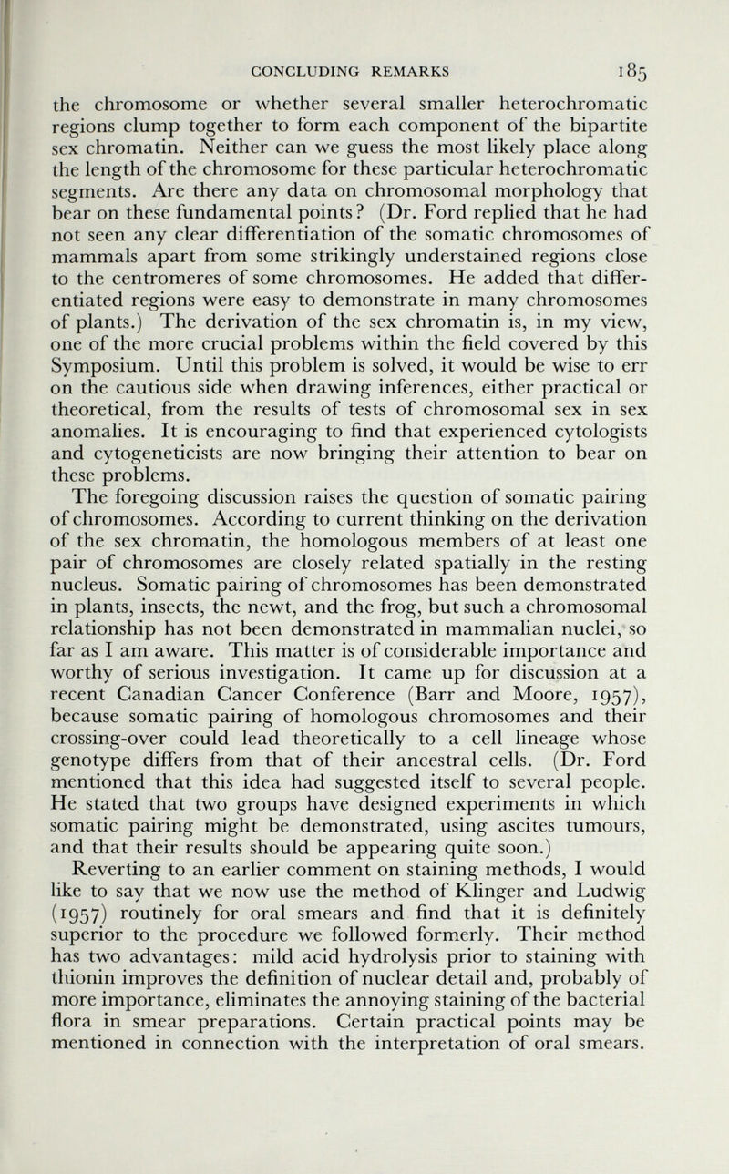 CONCLUDING REMARKS 185 the chromosome or whether several smaller heterochromatic regions clump together to form each component of the bipartite sex chromatin. Neither can we guess the most likely place along the length of the chromosome for these particular heterochromatic segments. Are there any data on chromosomal morphology that bear on these fundamental points? (Dr. Ford replied that he had not seen any clear differentiation of the somatic chromosomes of mammals apart from some strikingly understained regions close to the centromeres of some chromosomes. He added that differ¬ entiated regions were easy to demonstrate in many chromosomes of plants.) The derivation of the sex chromatin is, in my view, one of the more crucial problems within the field covered by this Symposium. Until this problem is solved, it would be wise to err on the cautious side when drawing inferences, either practical or theoretical, from the results of tests of chromosomal sex in sex anomalies. It is encouraging to find that experienced cytologists and cytogeneticists are now bringing their attention to bear on these problems. The foregoing discussion raises the question of somatic pairing of chromosomes. According to current thinking on the derivation of the sex chromatin, the homologous members of at least one pair of chromosomes are closely related spatially in the resting nucleus. Somatic pairing of chromosomes has been demonstrated in plants, insects, the newt, and the frog, but such a chromosomal relationship has not been demonstrated in mammalian nuclei, so far as I am aware. This matter is of considerable importance and worthy of serious investigation. It came up for discussion at a recent Canadian Cancer Conference (Barr and Moore, 1957), because somatic pairing of homologous chromosomes and their crossing-over could lead theoretically to a cell lineage whose genotype differs from that of their ancestral cells. (Dr. Ford mentioned that this idea had suggested itself to several people. He stated that two groups have designed experiments in which somatic pairing might be demonstrated, using ascites tumours, and that their results should be appearing quite soon.) Reverting to an earlier comment on staining methods, I would like to say that we now use the method of Klinger and Ludwig (1957) routinely for oral smears and find that it is definitely superior to the procedure we followed formerly. Their method has two advantages: mild acid hydrolysis prior to staining with thionin improves the definition of nuclear detail and, probably of more importance, eliminates the annoying staining of the bacterial ñora in smear preparations. Certain practical points may be mentioned in connection with the interpretation of oral smears.