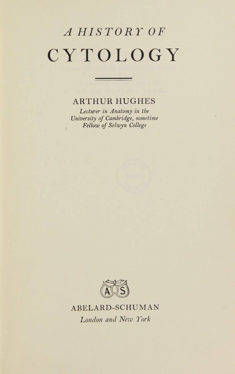 A HISTORY OF CYTOLOGY ARTHUR HUGHES Lecturer in Anatomy in the University of Cambridge, sometime Fellow of Selwyn College ABELARD-SCHUMAN hoiidon and New 1Ъгк