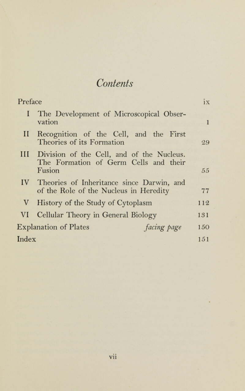 Contents Preface ix I The Development of Microscopical Obser¬ vation 1 II Recognition of the Cell, and the First Theories of its Formation 29 III Division of the Cell, and of the Nucleus. The Formation of Germ Cells and their Fusion 55 IV Theories of Inheritance since Darwin, and of the Role of the Nucleus in Heredity 77 V History of the Study of Cytoplasm 112 VI Cellular Theory in General Biology 131 Explanation of Plates facing page 150 Index 151 vii