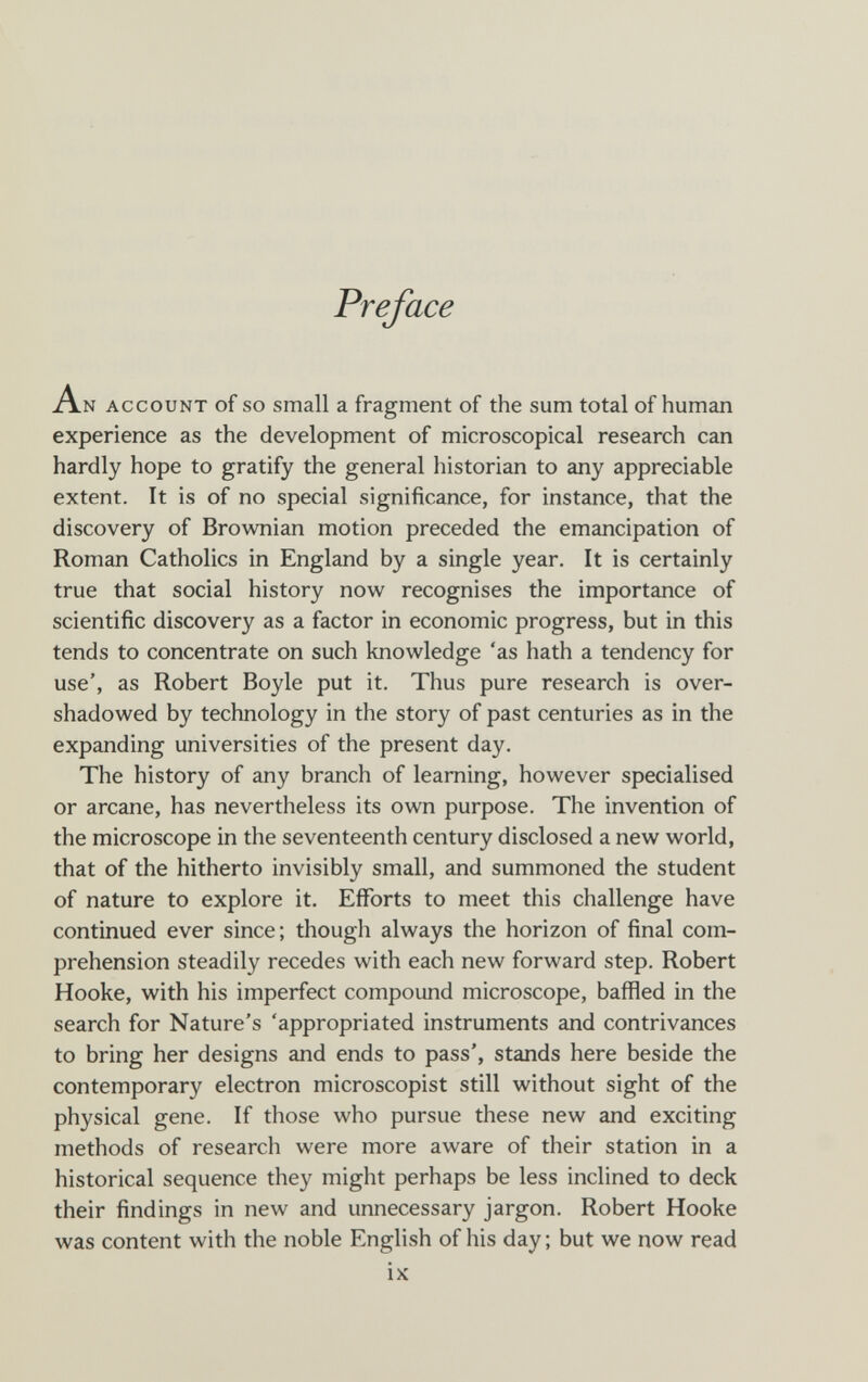 Preface An account of so small a fragment of the sum total of human experience as the development of microscopical research can hardly hope to gratify the general historian to any appreciable extent. It is of no special significance, for instance, that the discovery of Brownian motion preceded the emancipation of Roman Catholics in England by a single year. It is certainly true that social history now recognises the importance of scientific discovery as a factor in economic progress, but in this tends to concentrate on such knowledge 'as hath a tendency for use', as Robert Boyle put it. Thus pure research is over¬ shadowed by technology in the story of past centuries as in the expanding universities of the present day. The history of any branch of learning, however specialised or arcane, has nevertheless its own purpose. The invention of the microscope in the seventeenth century disclosed a new world, that of the hitherto invisibly small, and summoned the student of nature to explore it. Efforts to meet this challenge have continued ever since; though always the horizon of final com¬ prehension steadily recedes with each new forward step. Robert Hooke, with his imperfect compound microscope, baflSed in the search for Nature's 'appropriated instruments and contrivances to bring her designs and ends to pass', stands here beside the contemporary electron microscopist still without sight of the physical gene. If those who pursue these new and exciting methods of research were more aware of their station in a historical sequence they might perhaps be less inclined to deck their findings in new and unnecessary jargon. Robert Hooke was content with the noble English of his day ; but we now read ix