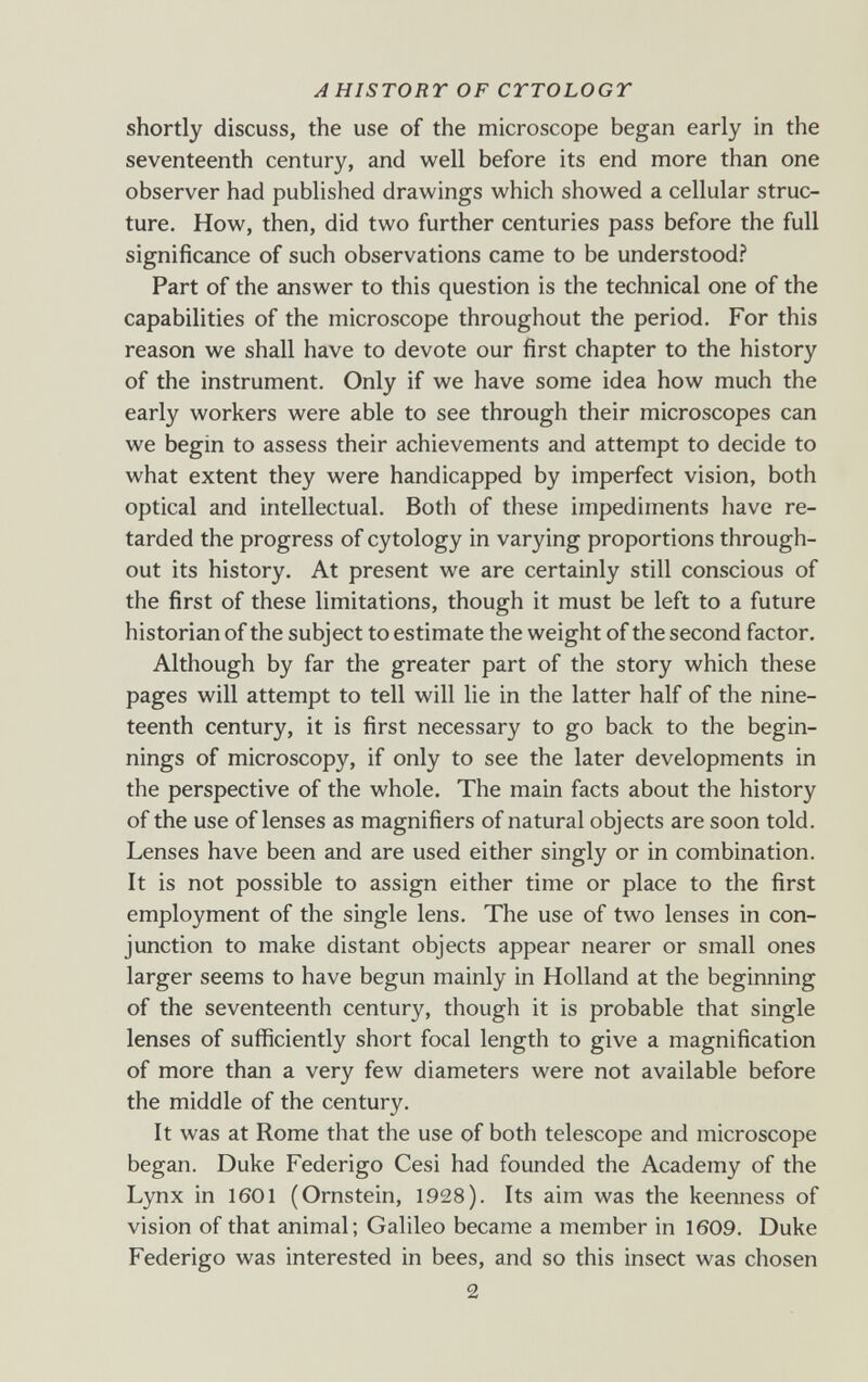 A HISTORY OF CTTOLOGT shortly discuss, the use of the microscope began early in the seventeenth century, and well before its end more than one observer had published drawings which showed a cellular struc¬ ture. How, then, did two further centuries pass before the full significance of such observations came to be understood? Part of the answer to this question is the technical one of the capabilities of the microscope throughout the period. For this reason we shall have to devote our first chapter to the history of the instrument. Only if we have some idea how much the early workers were able to see through their microscopes can we begin to assess their achievements and attempt to decide to what extent they were handicapped by imperfect vision, both optical and intellectual. Both of these impediments have re¬ tarded the progress of cytology in varying proportions through¬ out its history. At present we are certainly still conscious of the first of these limitations, though it must be left to a future historian of the subject to estimate the weight of the second factor. Although by far the greater part of the story which these pages will attempt to tell will lie in the latter half of the nine¬ teenth century, it is first necessary to go back to the begin¬ nings of microscopy, if only to see the later developments in the perspective of the whole. The main facts about the history of the use of lenses as magnifiers of natural objects are soon told. Lenses have been and are used either singly or in combination. It is not possible to assign either time or place to the first employment of the single lens. The use of two lenses in con¬ junction to make distant objects appear nearer or small ones larger seems to have begun mainly in Holland at the beginning of the seventeenth century, though it is probable that single lenses of sufficiently short focal length to give a magnification of more than a very few diameters were not available before the middle of the century. It was at Rome that the use of both telescope and microscope began. Duke Federigo Cesi had founded the Academy of the Lynx in 1601 (Ornstein, 1928). Its aim was the keenness of vision of that animal; Galileo became a member in 1609. Duke Federigo was interested in bees, and so this insect was chosen 2