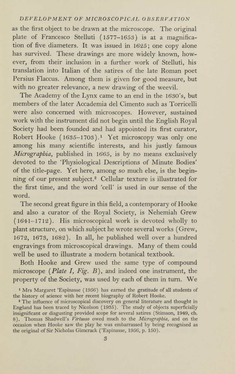 DEVELOPMENT OF MICROSCOPICAL OBSERVATION as the first object to be drawn at the microscope. The original plate of Francesco Stelluti (1577-1653) is at a magnifica¬ tion of five diameters. It was issued in 1625; one copy alone has survived. These drawings are more widely known, how¬ ever, from their inclusion in a further work of Stelluti, his translation into Italian of the satires of the late Roman poet Persius Flaccus. Among them is given for good measure, but with no greater relevance, a new drawing of the weevil. The Academy of the Lynx came to an end in the I630's, but members of the later Accademia del Cimento such as Torricelli were also concerned with microscopes. However, sustained work with the instrument did not begin until the English Royal Society had been founded and had appointed its first curator, Robert Hooke ( 1635-1703).^ Yet microscopy was only one among his many scientific interests, and his justly famous Micrograpbia, published in 1665, is by no means exclusively devoted to the 'Physiological Descriptions of Minute Bodies' of the title-page. Yet here, among so much else, is the begin¬ ning of our present subject.^ Cellular texture is illustrated for the first time, and the word 'cell' is used in our sense of the word. The second great figure in this field, a contemporary of Hooke and also a curator of the Royal Society, is Nehemiah Grew (1641-1712). His microscopical work is devoted wholly to plant structure, on which subject he wrote several works (Grew, 1672, 1673, 1682). In all, he published well over a hundred engravings from microscopical drawings. Many of them could well be used to illustrate a modern botanical textbook. Both Hooke and Grew used the same type of compound microscope [Plate I, Fig. B), and indeed one instrument, the property of the Society, was used by each of them in tum. We 1 Mrs Margaret 'Espinasse (1956) has earned the gratitude of all students of the history of science with her recent biography of Robert Hooke. ' The influence of microscopical discovery on general literature and thought in England has been traced by Nicolson (1935). The study of objects superficially insignificant or disgusting provided scope for several satires (Stimson, 1949, ch. 8). Thomas Shadwell's Virtuoso owed much to the Micrograpbia, and on the occasion when Hooke saw the play he was embarrassed by being recognised as the original of Sir Nicholas Gimcrack ('Espinasse, 1956, p. 150). S