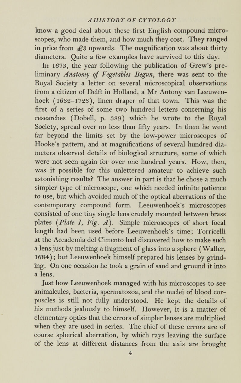 AHISTORT OF CYTOLOGY know a good deal about these first English compound micro¬ scopes, who made them, and how much they cost. They ranged in price from upwards. The magnification was about thirty diameters. Quite a few examples have survived to this day. In 1673, the year following the publication of Grew's pre¬ liminary Anatomy of Vegetables Begun, there was sent to the Royal Society a letter on several microscopical observations from a citizen of Delft in Holland, a Mr Antony van Leeuwen- hoek (1632-1723), linen draper of that town. This was the first of a series of some two hundred letters concerning his researches (Dobell, p. 389) which he wrote to the Royal Society, spread over no less than fifty years. In them he went far beyond the limits set by the low-power microscopes of Hooke's pattern, and at magnifications of several hundred dia¬ meters observed details of biological structure, some of which were not seen again for over one hundred years. How, then, was it possible for this unlettered amateur to achieve such astonishing results.'' The answer in part is that he chose a much simpler type of microscope, one which needed infinite patience to use, but which avoided much of the optical aberrations of the contemporary compound form. Leeuwenhoek's microscopes consisted of one tiny single lens crudely mounted between brass plates [Plate I, Fig. A). Simple microscopes of short focal length had been used before Leeuwenhoek's time; Torricelli at the Accademia del Cimento had discovered how to make such a lens just by melting a fragment of glass into a sphere ( Waller, 1684) ; but Leeuwenhoek himself prepared his lenses by grind¬ ing. On one occasion he took a grain of sand and ground it into a lens. Just how Leeuwenhoek managed with his microscopes to see animalcules, bacteria, spermatozoa, and the nuclei of blood cor¬ puscles is still not fully understood. He kept the details of his methods jealously to himself. However, it is a matter of elementary optics that the errors of simpler lenses are multiplied when they are used in series. The chief of these errors are of course spherical aberration, by which rays leaving the surface of the lens at different distances from the axis are brought 4