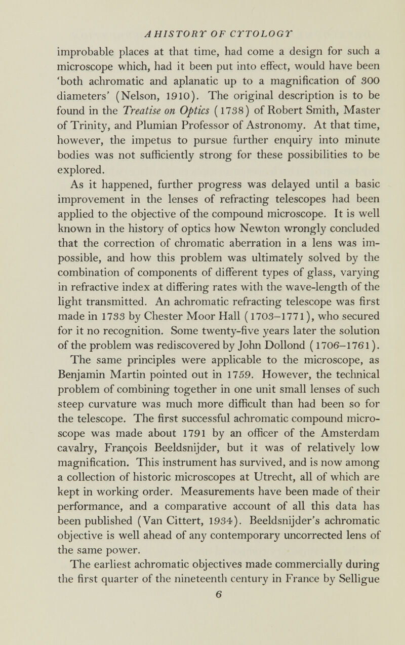 AHISTORY OF CTTOLOGY improbable places at that time, had come a design for such a microscope which, had it been put into effect, would have been 'both achromatic and aplanatic up to a magnification of 300 diameters' (Nelson, 1910). The original description is to be found in the Treatise on Optics ( 1738) of Robert Smith, Master of Trinity, and Plumian Professor of Astronomy. At that time, however, the impetus to pursue further enquiry into minute bodies was not sufficiently strong for these possibilities to be explored. As it happened, further progress was delayed until a basic improvement in the lenses of refracting telescopes had been applied to the objective of the compound microscope. It is well known in the history of optics how Newton wrongly concluded that the correction of chromatic aberration in a lens was im¬ possible, and how this problem was ultimately solved by the combination of components of different types of glass, varying in refractive index at differing rates with the wave-length of the light transmitted. An achromatic refracting telescope was first made in 1733 by Chester Moor Hall ( 1703-1771 ), who secured for it no recognition. Some twenty-five years later the solution of the problem was rediscovered by John Dollond ( 1706-1761 ). The same principles were applicable to the microscope, as Benjamin Martin pointed out in 1759. However, the technical problem of combining together in one unit small lenses of such steep curvature was much more difficult than had been so for the telescope. The first successful achromatic compound micro¬ scope was made about 1791 by an officer of the Amsterdam cavalry, François Beeldsnijder, but it was of relatively low magnification. This instrument has survived, and is now among a collection of historic microscopes at Utrecht, all of which are kept in working order. Measurements have been made of their performance, and a comparative account of all this data has been published (Van Gittert, 1934). Beeldsnijder's achromatic objective is well ahead of any contemporary uncorrected lens of the same power. The earliest achromatic objectives made commercially during the first quarter of the nineteenth century in France by Selligue 6