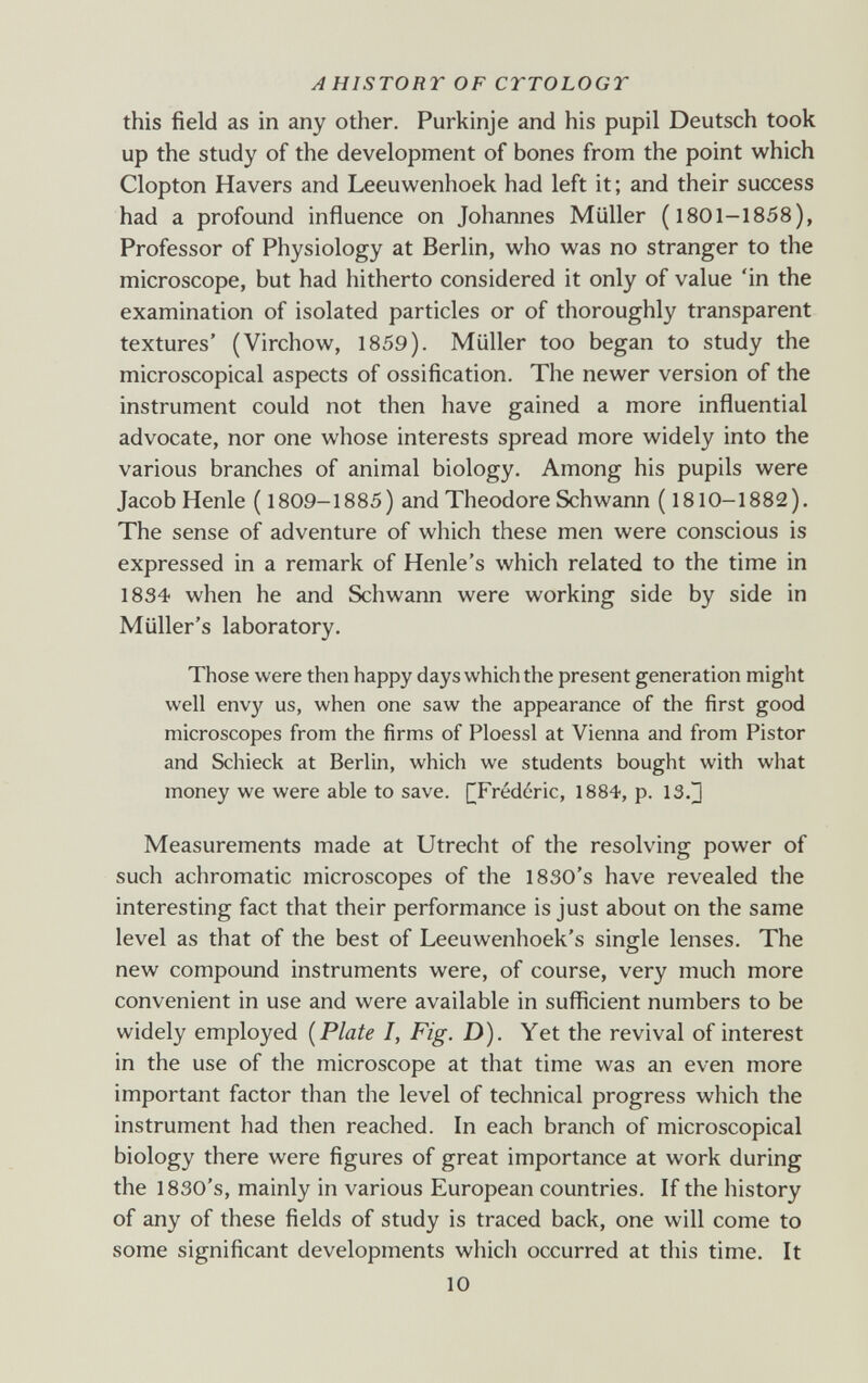 AHISTORT OF CTTOLOGT this field as in any other. Purkinje and his pupil Deutsch took up the study of the development of bones from the point which Clopton Havers and Leeuwenhoek had left it ; and their success had a profound influence on Johannes Müller (1801-1858), Professor of Physiology at Berlin, who was no stranger to the microscope, but had hitherto considered it only of value 'in the examination of isolated particles or of thoroughly transparent textures' (Virchow, 1859). Müller too began to study the microscopical aspects of ossification. The newer version of the instrument could not then have gained a more influential advocate, nor one whose interests spread more widely into the various branches of animal biology. Among his pupils were Jacob Henle ( 1809-1885) and Theodore Schwann (1810-1882). The sense of adventure of which these men were conscious is expressed in a remark of Henle's which related to the time in 1834 when he and Schwann were working side by side in Müller's laboratory. Those were then happy days which the present generation might well envy us, when one saw the appearance of the first good microscopes from the firms of Ploessl at Vienna and from Pistor and Schieck at Berlin, which we students bought with what money we were able to save. [^Frédéric, 1884, p. 13.^ Measurements made at Utrecht of the resolving power of such achromatic microscopes of the 1830's have revealed the interesting fact that their performance is just about on the same level as that of the best of Leeuwenhoek's single lenses. The О new compound instruments were, of course, very much more convenient in use and were available in sufficient numbers to be widely employed [Plate I, Fig. D). Yet the revival of interest in the use of the microscope at that time was an even more important factor than the level of technical progress which the instrument had then reached. In each branch of microscopical biology there were figures of great importance at work during the 1830's, mainly in various European countries. If the history of any of these fields of study is traced back, one will come to some significant developments whicli occurred at this time. It 10