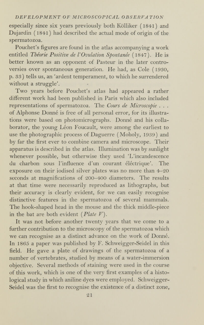 DEVELOPMENT OF MICROSCOPICAL OBSERVATION especially since six years previously both Kölliker (l84l) and Dujardin ( 1841 ) had described the actual mode of origin of the spermatozoa. Pouchet's figures are found in the atlas accompanying a work entitled Théorie Positive de l'Ovulation Spontanée ( 1847). He is better known as an opponent of Pasteur in the later contro¬ versies over spontaneous generation. He had, as Cole ( 1930, p. 33 ) tells us, an 'ardent temperament, to which he surrendered without a struggle'. Two years before Pouchet's atlas had appeared a rather different work had been published in Paris which also included representations of spermatozoa. The Cours de Microscopie . . . of Alphonse Donné is free of all personal error, for its illustra¬ tions were based on photomicrographs. Donné and his colla¬ borator, the young Léon Foucault, were among the earliest to use the photographic process of Daguerre (Moholy, 1939) and by far the first ever to combine camera and microscope. Their apparatus is described in the atlas. Illumination was by sunlight whenever possible, but otherwise they used 'L'incandescence du charbon sous l'influence d'un courant éléctrique'. The exposure on their iodised silver plates was no more than 4-20 seconds at magnifications of 200-400 diameters. The results at that time were necessarily reproduced as lithographs, but their accuracy is clearly evident, for we can easily recognise distinctive features in the spermatozoa of several mammals. The hook-shaped head in the mouse and the thick middle-piece in the bat are both evident [Plate V). It was not before another twenty years that we come to a further contribution to the microscopy of the spermatozoa which we can recognise as a distinct advance on the work of Donné. In 1865 a paper was published by F. Schweigger-Seidel in this field. He gave a plate of drawings of the spermatozoa of a number of vertebrates, studied by means of a water-immersion objective. Several methods of staining were used in the course of this work, which is one of the very first examples of a histo¬ logical study in which aniline dyes were employed. Schweigger- Seidel was the first to recognise the existence of a distinct zone, 21