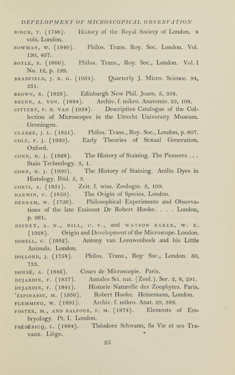 DEVELOPMENT OF MICROSCOPICAL OBSERVATION BIRCH, T. (1746). History of the Royal Society of London. 4 vols. London. BOWMAN, w. (1840). Philos. Trans. Roy. Soc. London. Vol. 130, 457. BOYLE, R. (1666). Philos. Trans., Roy. Soc., London. Vol.1 No. 12, p. 199. BRADFiELD, J. R. G. (l954). Quarterly J. Micro. Science. 94, 351. BROWN, R. (1828). Edinburgh New Phil. Journ. 5, 358. BRUNN, A. VON. (l884). АгсЫу. f. mikro. Anatomie. 23, 108. GITTERT, p. H. VAN (l934). Descriptive Catalogue of the Col¬ lection of Microscopes in the Utrecht University Museum. Groningen. CLARKE, J. L. (I85l). Philos. Trans., Roy. Soc., London, p. 607. COLE, F. J. (1930). Early Theories of Sexual Generation. Oxford. CONN, H. J. (1928). The History of Staining. The Pioneers . . . Stain Technology. 3, 1. CONN, H. J. (1930). The History of Staining. Anilin Dyes in Histology. Ibid. 5, 3. CORTI, A. (l85l). Zeit. f. wiss. Zoologie. 3, 109. DARWIN, с. (1859). The Origin of Species. London. DERHAM, w. (1726). Philosophical Experiments and Observa¬ tions of the late Eminent Dr Robert Hooke. . . . London, p. 261. DISNEY, A. N., HILL, C. P., and WATSON BAKER, W. E. ( 1928). Origin and Development of the Microscope. London. DOBELL, c. (1932). Antony Van Leeuwenhoek and his Little Animals. London. DOLLOND, J. (1758). Philos. Trans., Roy Soc., London. 50, 733. DONNÉ, A. (1845). Cours de Microscopie. Paris. DUjARDiN, f. (1837). Annales Sci. nat. (Zool.). Ser. 2, 8, 291. DujARDiN, f. (I84l). Historie Naturelle des Zoophytes. Paris. 'espinasse, m. (1956). Robert Hooke. Heinemann, London. flemming, w. (1891). Archiv, f. mikro. Anat. 29, 389. FOSTER, M., AND BALFOUR, F. M. (l874). Elements of Em¬ bryology. Pt. L London. FRÉDÉRICQ, L. (l884). Théodore Schwann, Sa Vie et ses Tra¬ vaux. Liège. ' 25