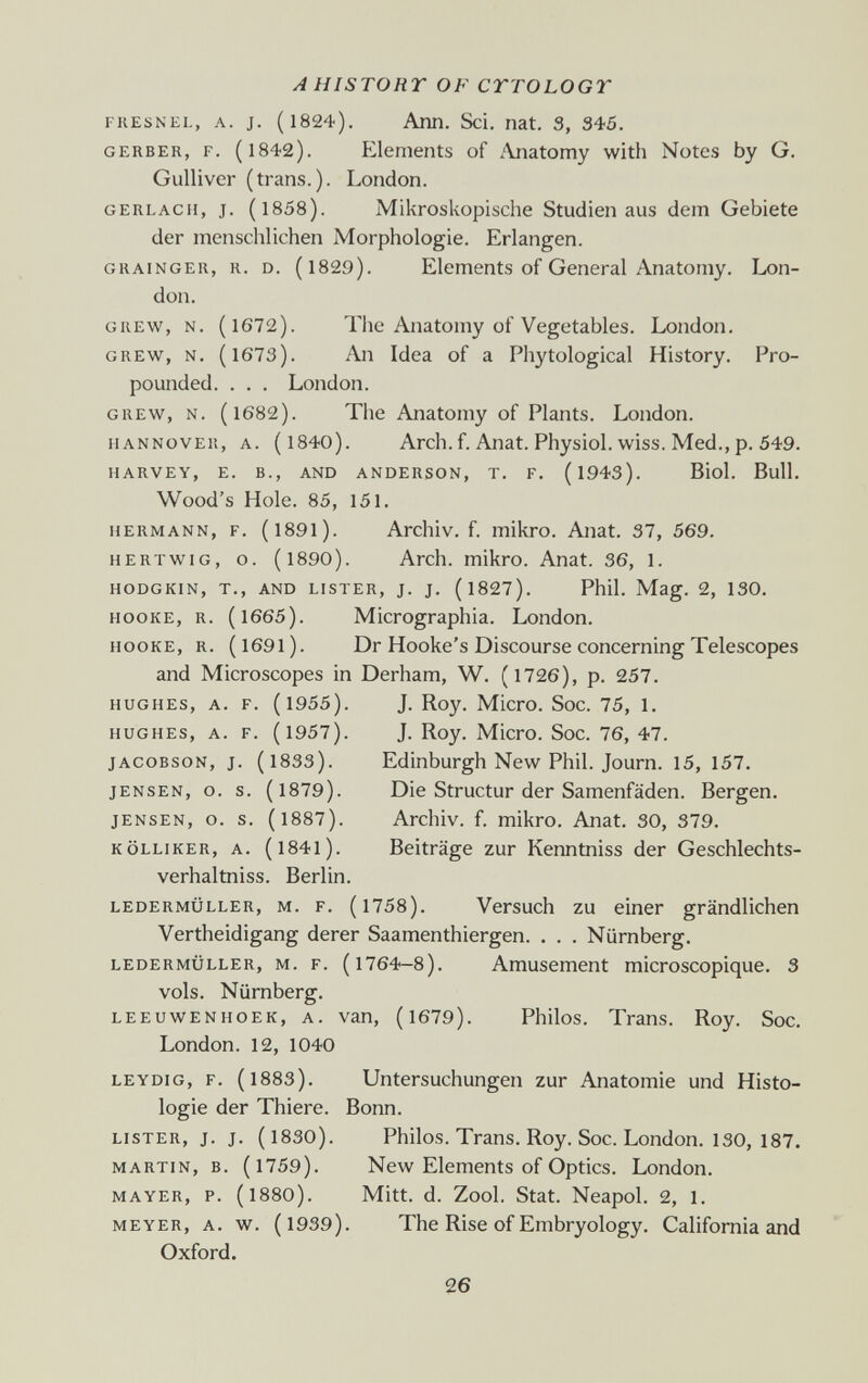 AHISTOnr OF CTTOLOGT FIIESNEL, A. J. (1824). Ann. Sci. nat. 3, 345. GERBER, F. (1842). Elements of Anatomy with Notes by G. Gulliver (trans.). London. GERLACH, J. (1858). Mikroskopische Studien aus dem Gebiete der menschlichen Morphologie. Erlangen. GRAINGER, R. D. (l829). Elements of General Anatomy. Lon¬ don. GREW, N. (1672). The Anatomy of Vegetables. London. GREW, N, (1673). An Idea of a Phytological History. Pro¬ pounded. . . . London. GREW, N. (1682). The Anatomy of Plants. London. HANNOVER, A. (l840). Arch. f. Anat. Physiol. wiss. Med., p. 549. HARVEY, E. В., AND ANDERSON, T. F. (l943). Biol. Bull. Wood's Hole. 85, 151. HERMANN, F. (l89l). Archiv. f. mikro. Anat. 37, 569. HERTWiG, o. (1890). Arch, mikro. Anat. 36, 1. HODGKIN, T., AND LISTER, J. J. (l827). Phil. Mag. 2, 130. HooKE, R. (1665). Micrographia. London. HooKE, R. (1691). Dr Hooke's Discourse concerning Telescopes and Microscopes in Derham, W. (1726), p. 257. HUGHES, A. F. (1955). J. Roy. Micro. Soc. 75, 1. HUGHES, A. F. (1957). J. Roy. Micro. Soc. 76, 47. JACOBSON, J. (1833). Edinburgh New Phil. Journ. 15, 157. JENSEN, o. s. (1879). Die Structur der Samenfäden. Bergen. JENSEN, o. s. (1887). Archiv. f. mikro. Anat. 30, 379. KÖLLIKER, A. (l84l). Beiträge zur Kenntniss der Geschlechts- verhaltniss. Berlin. LEDERMÜLLER, M. F. (l758). Versuch ZU einer grändlichen Vertheidigang derer Saamenthiergen. . . . Nürnberg. LEDERMÜLLER, M. F. (1764-8). Amüsement microscopique. 3 vols. Nürnberg. LEEUWENHOEK, A. van, (l679). Philos. Trans. Roy. Soc. London. 12, 1040 LEYDiG, F. (1883). Untersuchungen zur Anatomie und Histo¬ logie der Thiere. Bonn. LISTER, j. j. (1830). Philos. Trans. Roy. Soc. London. 130, 187. MARTIN, B. (1759). New Elements of Optics. London. MAYER, p. (1880). Mitt. d. Zool. Stat. Neapol. 2, 1. MEYER, A. w. (1939). The Rise of Embryology. California and Oxford. 26