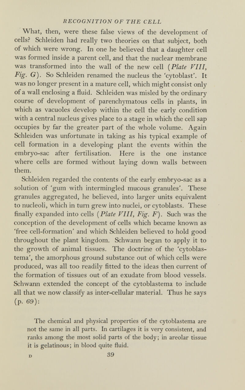 RECOGNITION OF THE CELL What, then, were these false views of the development of cells? Schleiden had really two theories on that subject, both of which were wrong. In one he believed that a daughter cell was formed inside a parent cell, and that the nuclear membrane was transformed into the wall of the new cell [Plate VIII, Fig. G). So Schleiden renamed the nucleus the 'cytoblast'. It was no longer present in a mature cell, which might consist only of a wall enclosing a fluid. Schleiden was misled by the ordinary course of development of parenchymatous cells in plants, in which as vacuoles develop within the cell the early condition with a central nucleus gives place to a stage in which the cell sap occupies by far the greater part of the whole volume. Again Schleiden was unfortunate in taking as his typical example of cell formation in a developing plant the events within the embryo-sac after fertilisation. Here is the one instance where cells are formed without laying down walls between them. Schleiden regarded the contents of the early embryo-sac as a solution of 'gum with intermingled mucous granules'. These granules aggregated, he believed, into larger units equivalent to nucleoli, which in turn grew into nuclei, or cytoblasts. These finally expanded into cells [Plate VIII, Fig. F). Such was the conception of the development of cells which became known as 'free cell-formation' and which Schleiden believed to hold good throughout the plant kingdom. Schwann began to apply it to the growth of animal tissues. The doctrine of the 'cytoblas- tema', the amorphous ground substance out of which cells were produced, was all too readily fitted to the ideas then current of the formation of tissues out of an exudate from blood vessels. Schwann extended the concept of the cytoblastema to include all that we now classify as inter-cellular material. Thus he says (p. 69): The chemical and physical properties of the cytoblastema are not the same in all parts. In cartilages it is very consistent, and ranks among the most solid parts of the body; in areolar tissue it is gelatinous; in blood quite fluid. D 39