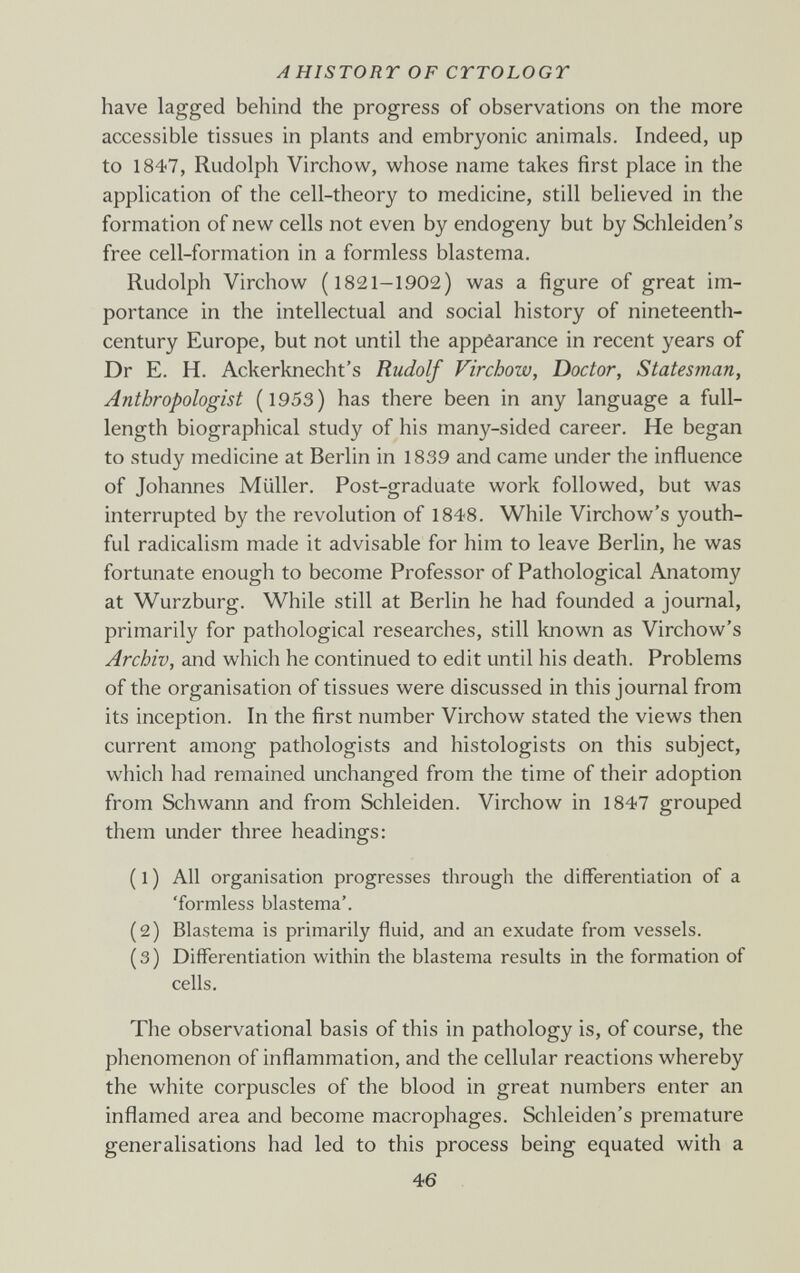 AHISTORT OF CTTOLOGY have lagged behind the progress of observations on the more accessible tissues in plants and embryonic animals. Indeed, up to 1847, Rudolph Virchow, whose name takes first place in the application of the cell-theory to medicine, still believed in the formation of new cells not even by endogeny but by Schleiden's free cell-formation in a formless blastema. Rudolph Virchow (1821-1902) was a figure of great im¬ portance in the intellectual and social history of nineteenth- century Europe, but not until the appèarance in recent years of Dr E. H. Ackerknecht's Rudolf Virchow, Doctor, Statesman, Anthropologist (1953) has there been in any language a full- length biographical study of his many-sided career. He began to study medicine at Berlin in 1839 and came under the influence of Johannes Müller. Post-graduate work followed, but was interrupted by the revolution of 1848. While Virchow's youth¬ ful radicalism made it advisable for him to leave Berlin, he was fortunate enough to become Professor of Pathological Anatomy at Wurzburg. While still at Berlin he had founded a journal, primarily for pathological researches, still known as Virchow's Archiv, and which he continued to edit until his death. Problems of the organisation of tissues were discussed in this journal from its inception. In the first number Virchow stated the views then current among pathologists and histologists on this subject, whicli had remained unchanged from the time of their adoption from Schwann and from Schleiden. Virchow in 1847 grouped them under three headings: ( 1 ) All organisation progresses through the differentiation of a 'formless blastema'. (2) Blastema is primarily fluid, and an exudate from vessels. ( 3 ) Differentiation within the blastema results in the formation of cells. The observational basis of this in pathology is, of course, the phenomenon of inflammation, and the cellular reactions whereby the white corpuscles of the blood in great numbers enter an inflamed area and become macrophages. Schleiden's premature generalisations had led to this process being equated with a 46