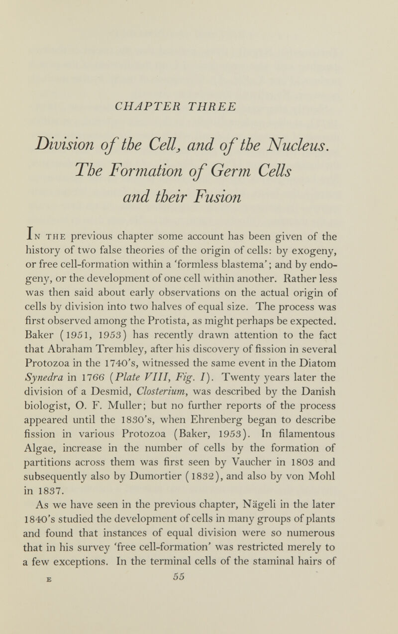 CHAPTER THREE Division of the Cell, and of tbe Nucleus. The Formation of Germ Cells and their Fusion In the previous chapter some account has been given of the history of two false theories of the origin of cells: by exogeny, or free cell-formation within a 'formless blastema' ; and by endo- geny, or the development of one cell within another. Rather less was then said about early observations on the actual origin of cells by division into two halves of equal size. The process was first observed among the Protista, as might perhaps be expected. Baker (1951, 1953) has recently drawn attention to the fact that Abraham Trembley, after his discovery of fission in several Protozoa in the 1740's, witnessed the same event in the Diatom Synedra in 1766 [Plate VHI, Fig. I). Twenty years later the division of a Desmid, Closterium, was described by the Danish biologist, O. F. Muller; but no further reports of the process appeared until the 1830's, when Ehrenberg began to describe fission in various Protozoa (Baker, 1953). In filamentous Algae, increase in the number of cells by the formation of partitions across them was first seen by Vaucher in 1803 and subsequently also by Dumortier ( 1832), and also by von Mohl in 1837. As we have seen in the previous chapter, Nägeli in the later 1840's studied the development of cells in many groups of plants and found that instances of equal division were so numerous that in his survey 'free cell-formation' was restricted merely to a few exceptions. In the terminal cells of the staminal hairs of к