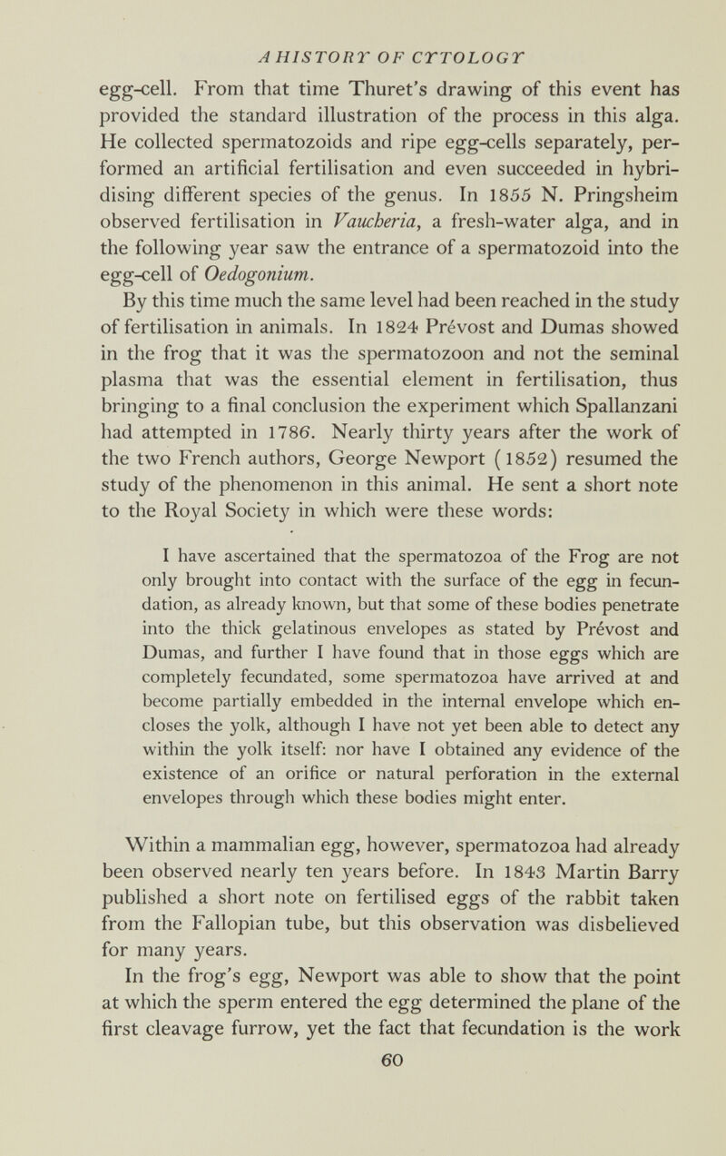 AHISTORT OF CTTOLOGT egg-cell. From that time Thuret's drawing of this event has provided the standard illustration of the process in this alga. He collected spermatozoids and ripe egg4:ells separately, per¬ formed an artificial fertilisation and even succeeded in hybri¬ dising different species of the genus. In 1855 N. Pringsheim observed fertilisation in Vancberia, a fresh-water alga, and in the following year saw the entrance of a spermatozoid into the egg-cell of Oedogonium. By this time much the same level had been reached in the study of fertilisation in animals. In 1824 Prévost and Dumas showed in the frog that it was the spermatozoon and not the seminal plasma that was the essential element in fertilisation, thus bringing to a final conclusion the experiment which Spallanzani had attempted in 1786. Nearly thirty years after the work of the two French authors, George Newport ( 1852) resumed the study of the phenomenon in this animal. He sent a short note to the Royal Society in which were these words: I have ascertained that the spermatozoa of the Frog are not only brought into contact with the surface of the egg in fecun¬ dation, as already Imown, but that some of these bodies penetrate into the thick gelatinous envelopes as stated by Prévost and Dumas, and further I have found that in those eggs which are completely fecundated, some spermatozoa have arrived at and become partially embedded in the internal envelope which en¬ closes the yolk, although I have not yet been able to detect any within the yolk itself: nor have I obtained any evidence of the existence of an orifice or natural perforation in the external envelopes through which these bodies might enter. Within a mammalian egg, however, spermatozoa had already been observed nearly ten years before. In 1843 Martin Barry published a short note on fertilised eggs of the rabbit taken from the Fallopian tube, but this observation was disbelieved for many years. In the frog's egg, Newport was able to show that the point at which the sperm entered the egg determined the plane of the first cleavage furrow, yet the fact that fecundation is the work 60