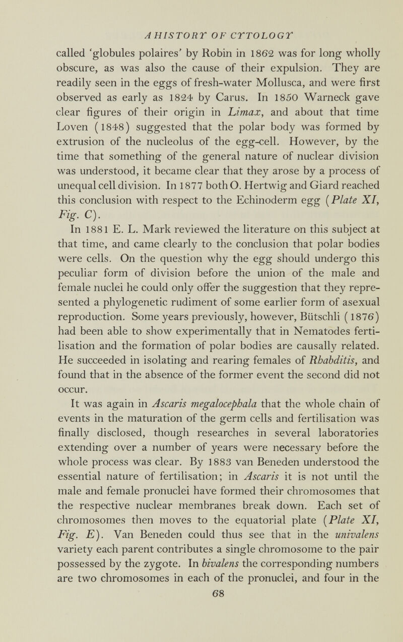 AHISTORT OF CrrOLOGT called 'globules polaires' by Robin in 1862 was for long wholly obscure, as was also the cause of their expulsion. They are readily seen in the eggs of fresh-water Mollusca, and were first observed as early as 1824 by Carus. In 1850 Warneck gave clear figures of their origin in Limax, and about that time Loven (1848) suggested that the polar body was formed by extrusion of the nucleolus of the egg-cell. However, by the time that something of the general nature of nuclear division was understood, it became clear that they arose by a process of unequal cell division. In 1877 both O. Hertwig and Giard reached this conclusion with respect to the Echinoderm egg [Plate XI, Fig. C). In 1881 E. L. Mark reviewed the literature on this subject at that time, and came clearly to the conclusion that polar bodies were cells. On the question why the egg should undergo this peculiar form of division before the union of the male and female nuclei he could only offer the suggestion that they repre¬ sented a phylogenetic rudiment of some earlier form of asexual reproduction. Some years previously, however, Bütschli ( 1876) had been able to show experimentally that in Nematodes ferti¬ lisation and the formation of polar bodies are causally related. He succeeded in isolating and rearing females of Rhabditis, and found that in the absence of the former event the second did not occur. It was again in Ascaris megalocephala that the whole chain of events in the maturation of the germ cells and fertilisation was finally disclosed, though researches in several laboratories extending over a number of years were necessary before the whole process was clear. By 1883 van Beneden understood the essential nature of fertilisation; in Ascaris it is not until the male and female pronuclei have formed their chromosomes that the respective nuclear membranes break down. Each set of chromosomes then moves to the equatorial plate [Plate XI, Fig. E). Van Beneden could thus see that in the univalens variety each parent contributes a single chromosome to the pair possessed by the zygote. In bivalens the corresponding numbers are two chromosomes in each of the pronuclei, and four in the 68