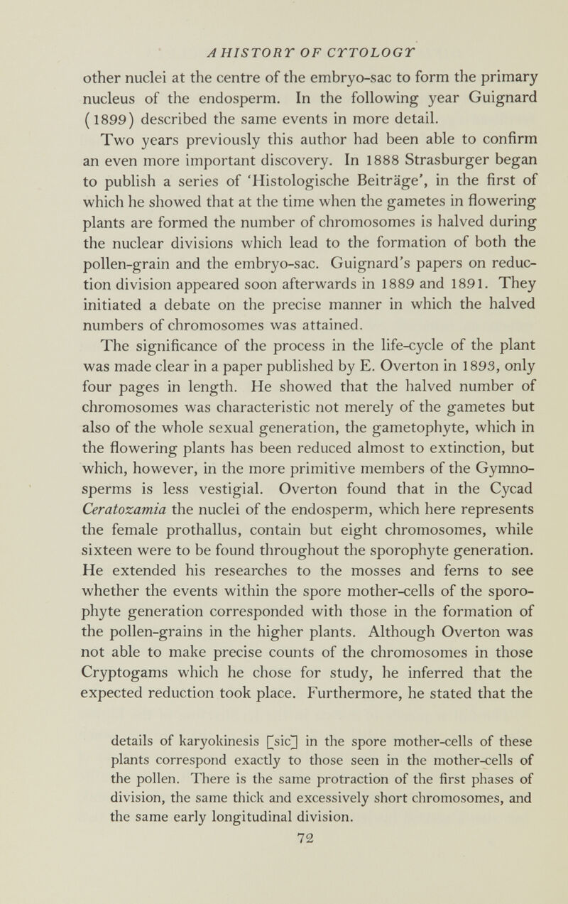 AHISTORT OF CTTOLOGT other nuclei at the centre of the embryo-sac to form the primary nucleus of the endosperm. In the following year Guignard ( 1899) described the same events in more detail. Two years previously this author had been able to confirm an even more important discovery. In 1888 Strasburger began to publish a series of 'Histologische Beiträge', in the first of which he showed that at the time when tlie gametes in flowering plants are formed the number of chromosomes is halved during the nuclear divisions which lead to the formation of both the pollen-grain and the embryo-sac. Guignard's papers on reduc¬ tion division appeared soon afterwards in 1889 and 1891. They initiated a debate on the precise manner in which the halved numbers of chromosomes was attained. The significance of the process in the life-cycle of the plant was made clear in a paper publislied by E. Overton in 1893, only four pages in length. He showed that the halved number of chromosomes was characteristic not merely of the gametes but also of the whole sexual generation, the gametophyte, which in the flowering plants has been reduced almost to extinction, but which, however, in the more primitive members of the Gymno- sperms is less vestigial. Overton found that in the Cycad Ceratozamia the nuclei of the endosperm, which here represents the female prothallus, contain but eight chromosomes, while sixteen were to be found throughout the sporophyte generation. He extended his researches to the mosses and ferns to see whether the events within the spore mother-cells of the sporo¬ phyte generation corresponded with those in the formation of the pollen-grains in the higher plants. Although Overton was not able to make precise counts of the chromosomes in those Cryptogams which he chose for study, he inferred that the expected reduction took place. Furthermore, he stated that the details of karyokinesis [|sic] in the spore mother-cells of these plants correspond exactly to those seen in the mother-cells of the pollen. There is the same protraction of the first phases of division, the same thick and excessively short chromosomes, and the same early longitudinal division. 72