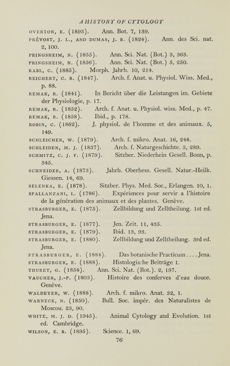 A HISTORY OF CTTOLOGT OVERTON, E. (1893). Ann. Bot. 7, 139. PRÉVOST, J. L., AND DUMAS, J. B. (l824). АпП. dcS Sci. Hat. 2, 100. PRiNGSHEiM, N. (1855). Arm. Sci. Nat. (Bot.) 3, 363. PRINGSHEIM, N. (1856). Ann. Sci. Nat. (Bot.) 5, 250. RABL, c, (1885). Morph. Jahrb. 10, 214. REICHERT, с. в. (1847). Arch. f. Anat. U. Physiol. Wiss. Med., p. 88. REMAR, R. (I84l). In Bericht über die Leistungen im. Gebiete der Physiologie, p. 17. REMAK, R. (1852). Arch. f. Anat. u. Physiol, wiss. Med., p. 47. REMAR, R. (1858). Ibid., p. 178. ROBIN, с. (1862). J. physiol. de l'homme et des animaux. 5, 149. SCHLEICHER, w. (1879). Arch. f. mikro. Anat. 16, 248. SCHLEIDEN, M. j. (l837). Arch. f. Naturgeschichte. 3, 289. SCHMITZ, c. j. F. (1879). Sitzber. Niederhein Gesell. Bonn, p. 345. SCHNEIDER, A. (l873). Jahrb. Oberhess. Gesell. Natur.-Heilk. Glessen. 14, 69. SELENKA, E. (l878). Sitzber. Phys. Med. Soc., Erlangen. 10, 1. SPALLANZANI, L. (l786). Expériences pour servir a l'histoire de la génération des animaux et des plantes. Genève. STRASBURGER, E. (l875). Zellbildung Und Zelltheilung. 1st ed. Jena. STRASBURGER, E. (l877). Jen. Zeit. 11,435. STRASBURGER, E. (l879). Ibid. 13,93. STRASBURGER, E. (I88O). Zellbildung Und Zelltheilung. 3rd ed. Jena. STRASBURGER, E. (l884). Das botanische Practicum.... Jena. STRASBURGER, E. (I888). Histologische Beiträge 1. THURET, G. (1854). Ann. Sci. Nat. (Bot.). 2, 197. VAUCHER, j.-p. (1803). Histoire des conferves d'eau douce. Genève. WALDEYER, W. (1888). Arch. f. mikro. Anat. 32, 1. WARNECK, N. (1850). Bull. Soc. impér. des Naturalistes de Moscou. 23, 90. WHITE, M. j. D. (1945). Animal Cytology and Evolution. 1st ed. Cambridge. WILSON, E. B. (1895). Science. 1,69. 76