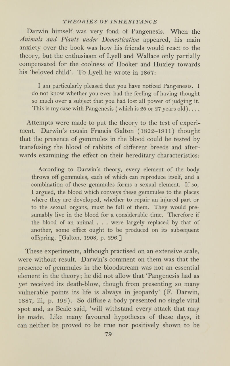 THEORIES OF INHERITANCE Darwin himself was very fond of Pangenesis. When the Animals and Plants under Domestication appeared, his main anxiety over the book was how his friends would react to the theory, but the enthusiasm of Lyell and Wallace only partially compensated for the coolness of Hooker and Huxley towards his 'beloved child'. To Lyell he wrote in 1867: I am particularly pleased that you have noticed Pangenesis. I do not know whether you ever had the feeling of having thought so much over a subject that you had lost all power of judging it. This is my case with Pangenesis ( which is 26 or 27 years old ).... Attempts were made to put the theory to the test of experi¬ ment. Darwin's cousin Francis Galton (1822-1911) thought that the presence of gemmules in the blood could be tested by transfusing the blood of rabbits of different breeds and after¬ wards examining the effect on their hereditary characteristics: According to Darwin's theory, every element of the body throws off gemmules, each of which can reproduce itself, and a combination of these gemmules forms a sexual element. If so, I argued, the blood which conveys these gemmules to the places where they are developed, whether to repair an injured part or to the sexual organs, must be full of them. They would pre¬ sumably live in the blood for a considerable time. Therefore if the blood of an animal . . . were largely replaced by that of another, some effect ought to be produced on its subsequent offspring. [^Galton, 1908, p. 296.]] These experiments, although practised on an extensive scale, were without result. Darwin's comment on them was that the presence of gemmules in the bloodstream was not an essential element in the theory; he did not allow that 'Pangenesis had as yet received its death-blow, though from presenting so many vulnerable points its life is always in jeopardy' (F. Darwin, 1887, iii, p. 195). So diffuse a body presented no single vital spot and, as Beale said, 'will withstand every attack that may be made. Like many favoured hypotheses of these days, it can neither be proved to be true nor positively shown to be 79