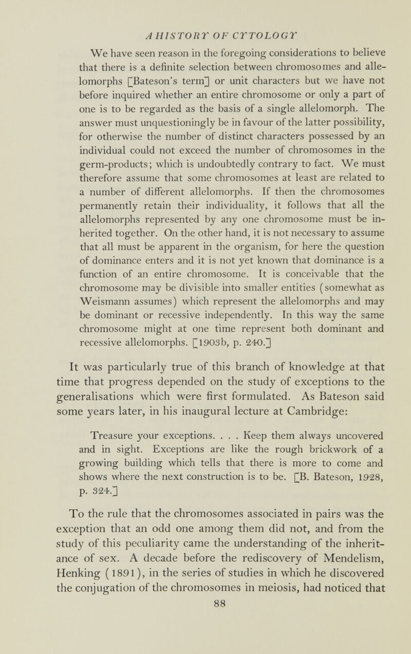 AHISTORY OF CYTOLOGY We have seen reason in the foregoing considerations to believe that there is a definite selection between chromosomes and alle¬ lomorphs I^Bateson's term] or unit characters but we have not before inquired whether an entire chromosome or only a part of one is to be regarded as the basis of a single allelomorph. The answer must unquestioningly be in favour of the latter possibility, for otherwise the number of distinct characters possessed by an individual could not exceed the number of chromosomes in the germ-products; which is undoubtedly contrary to fact. We must therefore assume that some chromosomes at least are related to a number of different allelomorphs. If then the chromosomes permanently retain their individuality, it follows that all the allelomorphs represented by any one chromosome must be in¬ herited together. On the other hand, it is not necessary to assume that all must be apparent in the organism, for here the question of dominance enters and it is not yet known that dominance is a function of an entire chromosome. It is conceivable that the chromosome may be divisible into smaller entities (somewhat as Weismann assumes) which represent the allelomorphs and may be dominant or recessive independently. In this way the same chromosome might at one time represent both dominant and recessive allelomorphs. |^1903b, p. 240.] It was particularly true of this branch of knowledge at that time that progress depended on the study of exceptions to the generalisations which were first formulated. As Bateson said some years later, in his inaugural lecture at Cambridge: Treasure your exceptions. . . . Keep them always uncovered and in sight. Exceptions are like the rough brickwork of a growing building which tells that there is more to come and shows where the next construction is to be. [^B. Bateson, 1928, p. 324.] To the rule that the chromosomes associated in pairs was the exception that an odd one among them did not, and from the study of this peculiarity came the understanding of the inherit¬ ance of sex. A decade before the rediscovery of Mendelism, Henking ( 1891 ), in the series of studies in which he discovered the conjugation of the chromosomes in meiosis, had noticed that 88