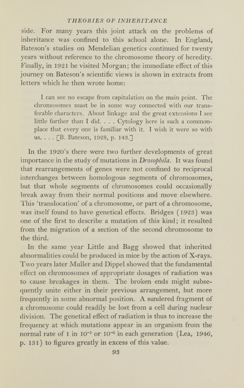 THEORIES OF INHERITANCE side. For many years this joint attack on the problems of inheritance was confined to this school alone. In England, Bateson's studies on Mendelian genetics continued for twenty years without reference to the chromosome theory of heredity. Finally, in 1921 he visited Morgan; the immediate effect of this journey on Bateson's scientific views is shown in extracts from letters which he then wrote home: I can see no escape from capitulation on the main point. The chromosomes must be in some way connected witli our trans¬ ferable characters. About linkage and the great extensions I see little further than I did. . . . Cytology here is such a common¬ place that every one is familiar with it. I wish it were so with us. . . . []B. Bateson, 1928, p. 143.] In the 1920's there were two further developments of great importance in the study of mutations in Drosopbila. It was found that rearrangements of genes were not confined to reciprocal interchanges between homologous segments of chromosomes, but that whole segments of chromosomes could occasionally break away from their normal positions and move elsewhere. This 'translocation' of a chromosome, or part of a chromosome, was itself found to have genetical effects. Bridges ( 1923) was one of the first to describe a mutation of this kind; it resulted from the migration of a section of the second chromosome to the third. In the same year Little and Bagg showed that inherited abnormalities could be produced in mice by the action of X-rays. Two years later Muller and Dippel showed that the fundamental effect on chromosomes of appropriate dosages of radiation was to cause breakages in them. The broken ends might subse¬ quently unite either in their previous arrangement, but more frequently in some abnormal position. A sundered fragment of a chromosome could readily be lost from a cell during nuclear division. The genetical effect of radiation is thus to increase the frequency at which mutations appear in an organism from the normal rate of 1 in 10^ or 10® in each generation (Lea, 1946, p. 131 ) to figures greatly in excess of this value. 93