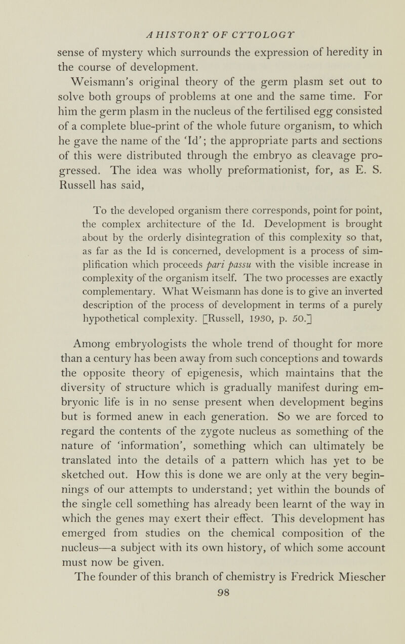 A HISTORY OF CYTOLOGY sense of mystery which surrounds the expression of heredity in the course of development. Weismann's original theory of the germ plasm set out to solve both groups of problems at one and the same time. For him the germ plasm in the nucleus of the fertilised egg consisted of a complete blue-print of the whole future organism, to which he gave the name of the 'Id'; the appropriate parts and sections of this were distributed through the embryo as cleavage pro¬ gressed. The idea was wholly preformationist, for, as E. S. Russell has said. To the developed organism there corresponds, point for point, the complex architecture of the Id. Development is brought about by the orderly disintegration of this complexity so that, as far as the Id is concerned, development is a process of sim¬ plification which proceeds pari passu with the visible increase in complexity of the organism itself. The two processes are exactly complementary. What Weismann has done is to give an inverted description of the process of development in terms of a purely hypothetical complexity. [^Russell, 1930, p. 50.^ Among embryologists the whole trend of thought for more than a century has been away from such conceptions and towards the opposite theory of epigénesis, which maintains that the diversity of structure which is gradually manifest during em¬ bryonic life is in no sense present when development begins but is formed anew in each generation. So we are forced to regard the contents of the zygote nucleus as something of the nature of 'information', something which can ultimately be translated into the details of a pattern which has yet to be sketched out. How this is done we are only at the very begin¬ nings of our attempts to understand; yet within the bounds of the single cell something has already been learnt of the way in which the genes may exert their effect. This development has emerged from studies on the chemical composition of the nucleus—a subject with its own history, of which some account must now be given. The founder of this branch of chemistry is Fredrick Miescher 98