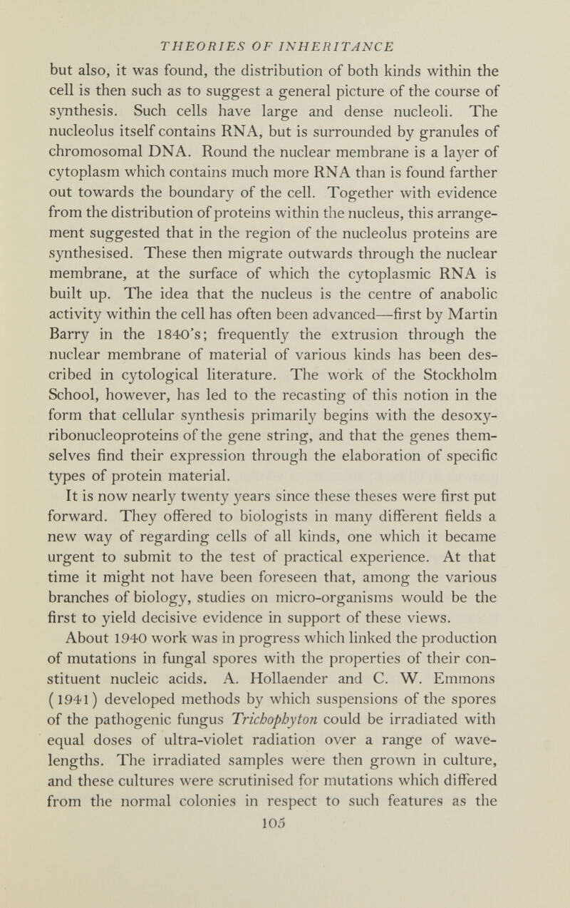 THEORIES OF INHERITANCE but also, it was found, the distribution of both kinds within the cell is then such as to suggest a general picture of the course of 8зшthesis. Such cells have large and dense nucleoli. The nucleolus itself contains RNA, but is surrounded by granules of chromosomal DNA. Round the nuclear membrane is a layer of cytoplasm which contains much more RNA than is found farther out towards the boundary of the cell. Together with evidence from the distribution of proteins within the nucleus, this arrange¬ ment suggested that in the region of the nucleolus proteins are synthesised. These then migrate outwards through the nuclear membrane, at the surface of which the cytoplasmic RNA is built up. The idea that the nucleus is the centre of anabolic activity within the cell has often been advanced—first by Martin Barry in the 1840's; frequently the extrusion through the nuclear membrane of material of various kinds has been des¬ cribed in cytological literature. The work of the Stockholm School, however, has led to the recasting of this notion in the form that cellular synthesis primarily begins with the desoxy- ribonucleoproteins of the gene string, and that the genes them¬ selves find their expression through the elaboration of specific types of protein material. It is now nearly twenty years since these theses were first put forward. They offered to biologists in many different fields a new way of regarding cells of all kinds, one which it became urgent to submit to the test of practical experience. At that time it might not have been foreseen that, among the various branches of biology, studies on micro-organisms would be the first to yield decisive evidence in support of these views. About 1940 work was in progress which linked the production of mutations in fungal spores with the properties of their con¬ stituent nucleic acids. A. Hollaender and C. W. Emmons (l94l) developed methods by which suspensions of the spores of the pathogenic fungus Trichophyton could be irradiated with equal doses of ultra-violet radiation over a range of wave¬ lengths. The irradiated samples were then grown in culture, and these cultures were scrutinised for mutations which differed from the nornial colonies in respect to such features as the 105