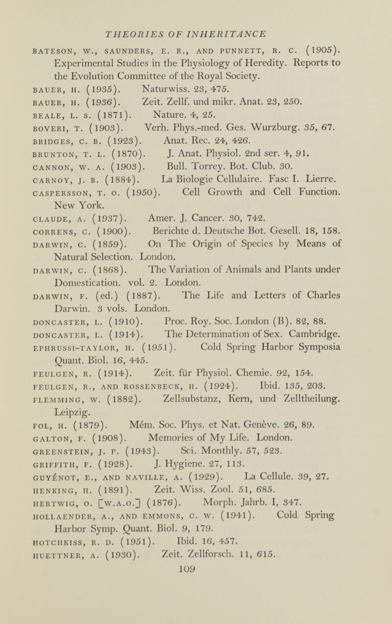 THEORIES OF INHERITANCE bateson, w,, saunders, e. r., and punnett, r. c. ( 1905). Experimental Studies in the Physiology of Heredity. Reports to the Evolution Committee of the Royal Society. BAUER, H. (1935). Naturwiss. 23, 475. BAUER, H. (1936). Zeit. Zellf. und mikr. Anat. 23, 250. beale, l. s. (l87l). Nature. 4, 25. boveri, t. (1903). Verh. Phys.-med. Ges. Wurzburg. 35, 67. bridges, с. в. (1923). Anat. Ree. 24, 426. brunton, t. l. (1870). J. Anat. Physiol. 2nd ser. 4, 91. cannon, w. a. (1903). Bull. Тоггеу. Bot. Club. 30. CARNOY, j. B. (1884). La Biologie Cellulaire. Fasci. Lierre. CASPERssoN, T. o. (l950). Cell Growth and Cell Function. New York. claude, a. (1937). Amer. J. Cancer. 30, 742. coRRENS, c. (1900). Berichte d. Deutsche Bot. Gesell. 18, 158. DARWIN, с. (1859). On The Origin of Species by Means of Natural Selection. London. DARWIN, c. (1868). The Variation of Animals and Plants under Domestication, vol. 2. London. DARWIN, F. (ed.) (1887). The Life and Letters of Charles Darwin. 3 vols. London. DONCASTER, L. (l910). Ргос. Roy. Soc. London (B). 82, 88. DONCASTER, L. (l914). The Determination of Sex. Cambridge. EPHRUssi-TAYLOR, H. (l95l). Cold Spring Harbor Symposia Quant. Biol. 16, 445. FEULGEN, R. (1914). Zeit, für Physiol. Chemie. 92, 154. FEULGEN, R., AND ROSSENBECK, H. (l924). Ibid. 135, 203. FLEMMiNG, w. (1882). Zellsubstanz, Kern, und Zelltheilung. Leipzig. fol, h. (1879). Mém. Soc. Phys. et Nat. Genève. 26, 89. galton, f. (1908). Memories of My Life. London. greenstein, J. P. (l943). Sci. Monthly. 57, 523. GRIFFITH, F. (1928). J. Hygiene. 27, ИЗ. guyénot, е., and naville, a. (l929). La Cellule. 39, 27. iienking, h. (l89l). Zeit. Wiss. Zool. 51, 685. hertwig, o. [[w.a.o.^ (l876). Morph. Jahrb. I, 347. hollaender, a., and emmons, c. w. (l94l). Cold Spring Harbor Symp. Quant. Biol. 9, 179. HOTCiiKiss, R. D. (l95l). Ibid. 16,457. iiuETTNER, A. (1930). Zeit. Zellforsch. 11, 615. 109