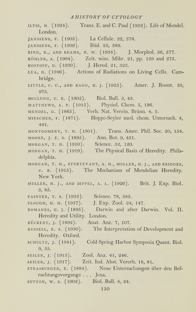 AHISTORT OF CYTOLOGY ILTIS, H. (1924). Trans. E. and С. Paul ( 1932). Life of Mendel. London. JANSSENS, F. (1905). La Cellule. 22, 378. JANSSENS, F, (1909). Ibid. 25, 389. KING, R., AND BEAMS, H. w. (l934). J. Morphol. 56, 577, KÖHLER, A. (1904). Zeit. wiss. Mikr. 21, pp. 129 and 275. KOSTOFF, D. (1930). J. Hered. 21, 323. LEA, D. (1946). Actions of Radiations on Living Cells. Cam¬ bridge. LITTLE, c. c., AND BAGG, H. J. (l923). Ашег. J. Roent. 10, 975. MCCLUNG, C. E. (1902). Biol. Bull. 3, 43. MATTHEWS, A. P. (1915). Physiol. Chem. 5, 186. MENDEL, G. (1865). Verb. Nat. Verein. Brünn. 4, 3. MiEscHER, F. (l87l). Hoppe-Seyler med. chem. Untersuch. 4, 441. MONTGOMERY, T. H. (l90l). Trans. Amer. Phil. Soc. 20, 154. MOORE, J. E. s. (1895). Ann. Bot. 9, 431. MORGAN, T. H. (1910). Science. 32, 120. MORGAN, T. H. (1919). The Physical Basis of Heredity. Phila¬ delphia. MORGAN, T. H., STURTEVANT, A. H., MULLER, H. J., AND BRIDGES, c. B. (1915). The Mechanism of Mendelian Heredity. New York. MULLER, H. J., AND DIPPEL, A. L. (1926). Brit. J. Exp. Biol. 3, 85. PAINTER, T. s. (1933). Science. 78, 585. PLOUGH, H. H. (1917). J. Exp. Zool. 24, 147. ROMANES, G. J. (1895). Darwin and after Darwin. Vol. IL Heredity and Utility. London. RÜCKERT, J. (1892). Anat. Anz. 7, 107. RUSSELL, E. s. (l930). The Interpretation of Development and Heredity. Oxford. SCHULTZ, J. (l94l). Cold Spring Harbor Symposia Quant. Biol. 9, 55. SEILER, J. (1913). Zool. Anz. 41, 246. SEILER, J. (1917). Zeit. Ind. Abst. Vererb. 18, 81. STRASBURGER, E. (l884). Neue Untersuchungen über den Bef¬ ruchtungsvorgange . . . Jena. SUTTON, w. s. (1902). Biol. Bull. 4, 24. 110