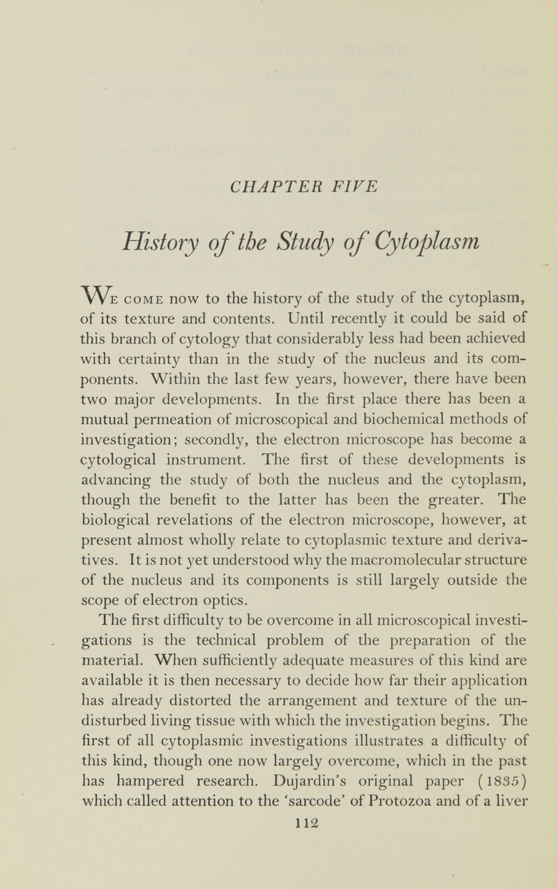 CHAPTER FIFE History of the Study of Cytoplasm We come now to the history of the study of the cytoplasm, of its texture and contents. Until recently it could be said of this branch of cytology that considerably less had been achieved with certainty than in the study of the nucleus and its com¬ ponents. Within the last few years, however, there have been two major developments. In the first place there has been a mutual permeation of microscopical and biochemical methods of investigation; secondly, the electron microscope has become a cytological instrument. The first of these developments is advancing the study of both the nucleus and the cytoplasm, though the benefit to the latter has been the greater. The biological revelations of the electron microscope, however, at present almost wholly relate to cytoplasmic texture and deriva¬ tives. It is not yet understood why the macromolecular structure of the nucleus and its components is still largely outside the scope of electron optics. The first difficulty to be overcome in all microscopical investi¬ gations is the technical problem of the preparation of the material. When sufficiently adequate measures of this kind are available it is then necessary to decide how far their application has already distorted the arrangement and texture of the un¬ disturbed living tissue with which the investigation begins. The first of all cytoplasmic investigations illustrates a difficulty of this kind, though one now largely overcome, which in the past has hampered research. Dujardin's original paper (1835) which called attention to the 'sarcode' of Protozoa and of a liver 112