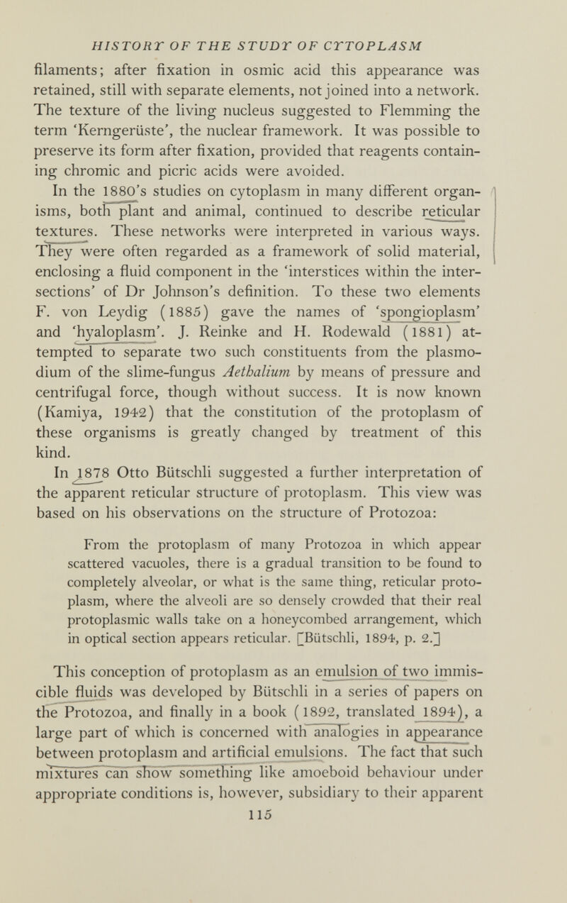 HISTORT OF THE STUDT OF CYTOPLASM filaments; after fixation in osmic acid this appearance was retained, still with separate elements, not joined into a network. The texture of the living nucleus suggested to Flemming the term 'Kerngerüste', the nuclear framework. It was possible to preserve its form after fixation, provided that reagents contain¬ ing chromic and picric acids were avoided. In the 1880's studies on cytoplasm in many different organ¬ isms, both plant and animal, continued to describe reticular textures. These networks were interpreted in various ways. They were often regarded as a framework of solid material, enclosing a fluid component in the 'interstices within the inter¬ sections' of Dr Johnson's definition. To these two elements F. von Leydig (1885) gave the names of 'spongioplasm' and 'hyaloplasm'. J. Reinke and H. Rodewald (I88I) at¬ tempted to separate two such constituents from the Plasmo¬ dium of the slime-fungus Aethalium by means of pressure and centrifugal force, though without success. It is now known (Kamiya, 1942) that the constitution of the protoplasm of these organisms is greatly changed by treatment of this kind. In ^878 Otto Biitschli suggested a further interpretation of the apparent reticular structure of protoplasm. This view was based on his observations on the structure of Protozoa: From the protoplasm of many Protozoa in which appear scattered vacuoles, there is a gradual transition to be found to completely alveolar, or what is the same tiling, reticular proto¬ plasm, where the alveoli are so densely crowded that their real protoplasmic walls take on a honeycombed arrangement, which in optical section appears reticular. [^Biitschli, 1894, p. 2.^ This conception of protoplasm as an emulsion of two^immis- cible flmds was developed by Biitschli in a series of papers on the Protozoa, and finally in a book ( 1892, translated 1894), a large part of which is concerned with analogies in appearance between protoplasm and artificial emulsions. The fact that such mÍxtures~cáñ~ sTiôw~something like amoeboid behaviour under appropriate conditions is, however, subsidiary to their apparent 115