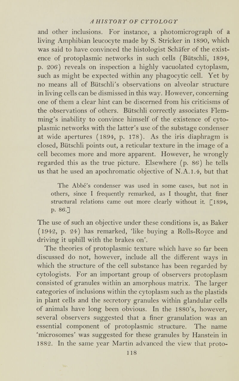 A HISTORY OF CTTOLOGT and other inclusions. For instance, a photomicrograph of a living Amphibian leucocyte made by S. Strieker in 1890, which was said to have convinced the histologist Schäfer of the exist¬ ence of protoplasmic networks in such cells (Biitschli, 1894, p. 206) reveals on inspection a highly vacuolated cytoplasm, such as might be expected within any phagocytic cell. Yet by no means all of Biitschli's observations on alveolar structure in living cells can be dismissed in this way. However, concerning one of them a clear hint can be discerned from his criticisms of the observations of others. Biitschli correctly associates Flem- ming's inability to convince himself of the existence of cyto¬ plasmic networks with the latter's use of the substage condenser at wide apertures (1894, p. 178). As the iris diaphragm is closed, Biitschli points out, a reticular texture in the image of a cell becomes more and more apparent. However, he wrongly regarded this as the true picture. Elsewhere (p. 86) he tells us that he used an apochromatic objective of N.A. 1.4, but that The Abbé's condenser was used in some cases, but not in others, since I frequently remarked, as I thought, that finer structural relations came out more clearly without it. [^1894, p. 86.3 The use of such an objective under these conditions is, as Baker (1942, p. 24) has remarked, 'like buying a Rolls-Royce and driving it uphill with the brakes on'. The theories of protoplasmic texture which have so far been discussed do not, however, include all the different ways in which the structure of the cell substance has been regarded by cytologists. For an important group of observers protoplasm consisted of granules within an amorphous matrix. The larger categories of inclusions within the cytoplasm such as the plastids in plant cells and the secretory granules within glandular cells of animals have long been obvious. In the 1880's, however, several observers suggested that a finer granulation was an essential component of protoplasmic structure. The name 'microsomes' was suggested for these granules by Hanstein in 1882. In the same year Martin advanced the view that proto- 118