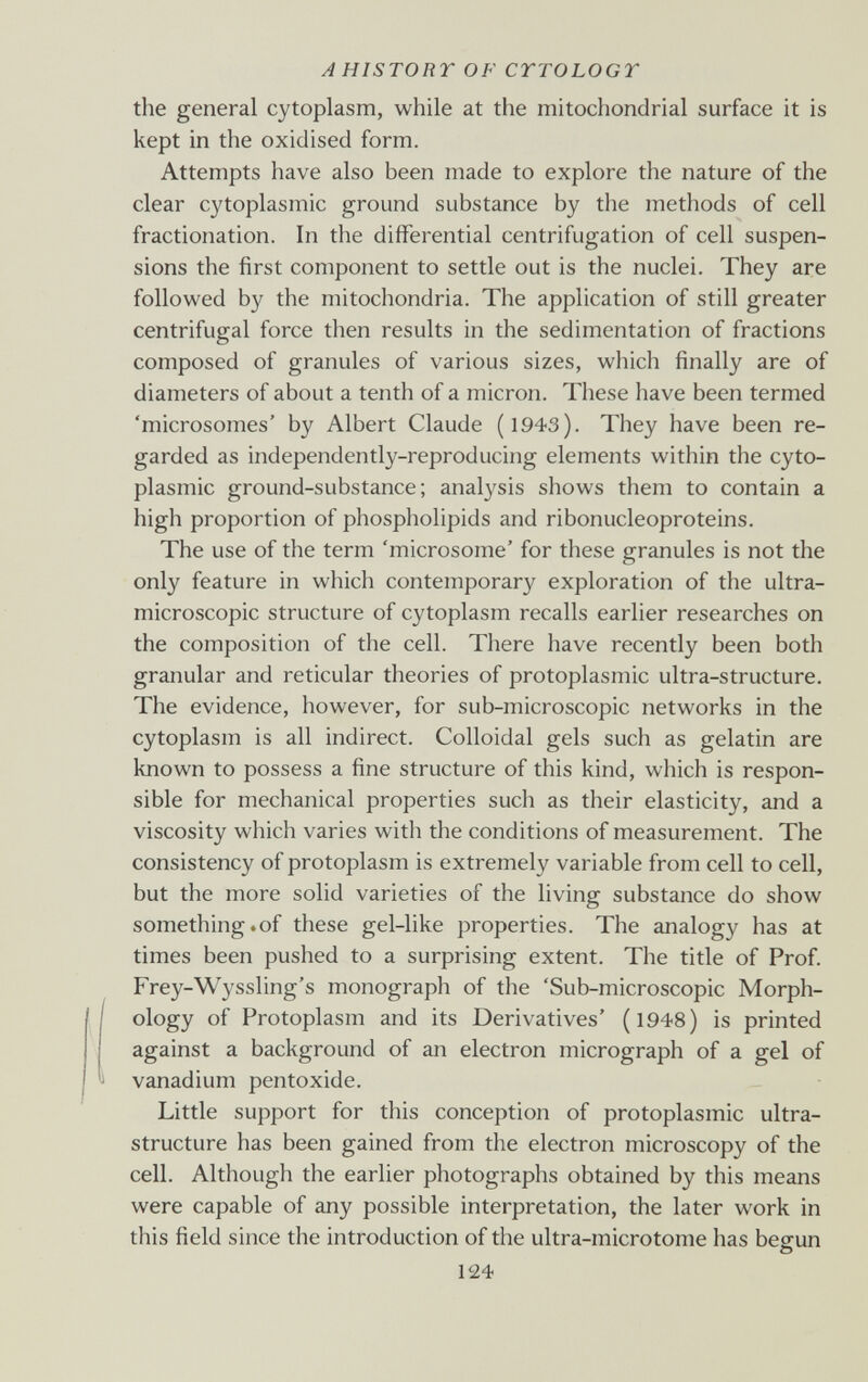 A HISTORY OF CrrOLOGT the general cytoplasm, while at the mitochondrial surface it is kept in the oxidised form. Attempts have also been made to explore the nature of the clear cytoplasmic ground substance by the methods of cell fractionation. In the differential centrifugation of cell suspen¬ sions the first component to settle out is the nuclei. They are followed by the mitochondria. The application of still greater centrifugal force then results in the sedimentation of fractions composed of granules of various sizes, which finally are of diameters of about a tenth of a micron. These have been termed 'microsomes' by Albert Claude (1943). They have been re¬ garded as independently-reproducing elements within the cyto¬ plasmic ground-substance; analysis shows them to contain a high proportion of phospholipids and ribonucleoproteins. The use of the term 'microsome' for these granules is not the only feature in which contemporary exploration of the ultra- microscopic structure of cytoplasm recalls earlier researches on the composition of the cell. There have recently been both granular and reticular theories of protoplasmic ultra-structure. The evidence, however, for sub-microscopic networks in the cytoplasm is all indirect. Colloidal gels such as gelatin are known to possess a fine structure of this kind, which is respon¬ sible for mechanical properties such as their elasticity, and a viscosity which varies with the conditions of measurement. The consistency of protoplasm is extremely variable from cell to cell, but the more solid varieties of the living substance do show something.of these gel-like properties. The analogy has at times been pushed to a surprising extent. The title of Prof. Frey-Wyssling's monograph of the 'Sub-microscopic Morph¬ ology of Protoplasm and its Derivatives' (1948) is printed against a background of an electron micrograph of a gel of vanadium pentoxide. Little support for this conception of protoplasmic ultra- structure has been gained from the electron microscopy of the cell. Although the earlier photographs obtained by this means were capable of any possible interpretation, the later work in this field since the introduction of the ultra-microtome has begun 124