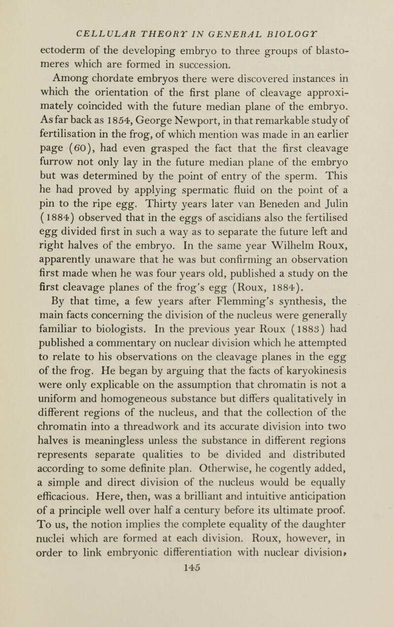 CELLULAR THEORY IN GENERAL BIOLOGY ectoderm of the developing embryo to three groups of blasto- meres which are formed in succession. Among chordate embryos there were discovered instances in which the orientation of the first plane of cleavage approxi¬ mately coincided with the future median plane of the embryo. As far back as 1854, George Newport, in that remarkable study of fertilisation in the frog, of which mention was made in an earlier page (60), had even grasped the fact that the first cleavage furrow not only lay in the future median plane of the embryo but was determined by the point of entry of the sperm. This he had proved by applying spermatic fluid on the point of a pin to the ripe egg. Thirty years later van Beneden and Julin ( 1884) observed that in the eggs of ascidians also the fertilised egg divided first in such a way as to separate the future left and right halves of the embryo. In the same year Wilhelm Roux, apparently unaware that he was but confirming an observation first made when he was four years old, published a study on the first cleavage planes of the frog's egg (Roux, 1884). By that time, a few years after Flemming's synthesis, the main facts concerning the division of the nucleus were generally familiar to biologists. In the previous year Roux (1883) had published a commentary on nuclear division which he attempted to relate to his observations on the cleavage planes in the egg of the frog. He began by arguing that the facts of karyokinesis were only explicable on the assumption that chromatin is not a uniform and homogeneous substance but differs qualitatively in different regions of the nucleus, and that the collection of the chromatin into a threadwork and its accurate division into two halves is meaningless unless the substance in different regions represents separate qualities to be divided and distributed according to some definite plan. Otherwise, he cogently added, a simple and direct division of the nucleus would be equally efficacious. Here, then, was a brilliant and intuitive anticipation of a principle well over half a century before its ultimate proof. To us, the notion implies the complete equality of the daughter nuclei which are formed at each division. Roux, however, in order to link embryonic differentiation with nuclear division» 145