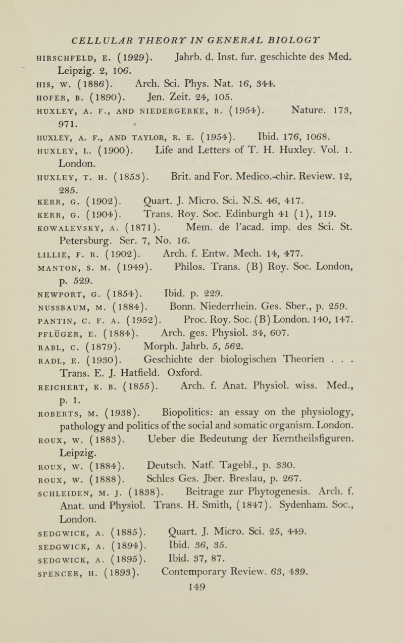 CELLULAR THEORY IN GENERAL BIOLOGY HIRSCHFELD, E. (l929). Jahrb. d. Inst. fur. geschichte des Med. Leipzig. 2, 106. HIS, w. (1886). Arch. Sci. Phys. Nat. 16, 344. HOFER, B. (1890). Jen. Zeit. 24, 105. HUXLEY, A. F., AND NIEDERGERKE, R. (l954). Nature. 173, 971. HUXLEY, A. F., AND TAYLOR, R. E. (l954). Ibid. 176, 1068. HUXLEY, L. (1900). Life and Letters of T. H. Huxley. Vol. 1. London. HUXLEY, T. H. (1853). Brit, and For. Medico.-chir. Review. 12, 285. KERR, G. (1902). Quart. J. Micro. Sci. N.S. 46, 417. KERR, G. (1904). Trans. Roy. Soc. Edinburgh 41 (l), 119. KOWALEVSKY, A. (l87l). Mem. de Tacad, imp. des Sci. St. Petersburg. Ser. 7, No. 16. LILLIE, F. R. (1902). Arch. f. Entw. Mech. 14, 477. MANTON, s. M. (1949). Philos. Trans. (В) Roy. Soc. London, p. 529. NEWPORT, G. (1854). Ibid. p. 229. NUSSBAUM, M. (1884). Bonn. Niederrhein. Ges. Sber., p. 259. PANTIN, с. F. А. (1952). Proc. Roy. Soc. (В) London. 140, 147. PFLÜGER, E. (1884). Arch. ges. Physiol. 34, 607. RABL, c. (1879). Morph. Jahrb. 5, 562. RADL, E. (1930). Geschichte der biologischen Theorien . . . Trans. E. J. Hatfield. Oxford. REICHERT, K. B. (1855). Arch. f. Anat. Physiol, wiss. Med., P- 1- ROBERTS, M. (1938). Biopolitics: an essay on the physiology, pathology and politics of the social and somatic organism. London. Roux, w. (1883). Ueber die Bedeutung der Kemtheilsfiguren. Leipzig. ROUX, w. (1884). Deutsch. Natf. Tagebl., p. 330. ROUX, w. (1888). Schles Ges. Jber. Breslau, p. 267. SCHLEIDEN, M. J. (l838). Beitrage zur Phytogenesis. Arch, f, Anat. und Physiol. Trans. H. Smith, (1847). Sydenham. Soc., London. SEDGWICK, A. ( 1885). Quart. J. Micro. Sci. 25, 449. SEDGWICK, A. (1894). Ibid. 36, 35. SEDGWICK, A. (1895). Ibid. 37, 87. SPENCER, H. (1893). Contemporary Review. 63, 439. 149