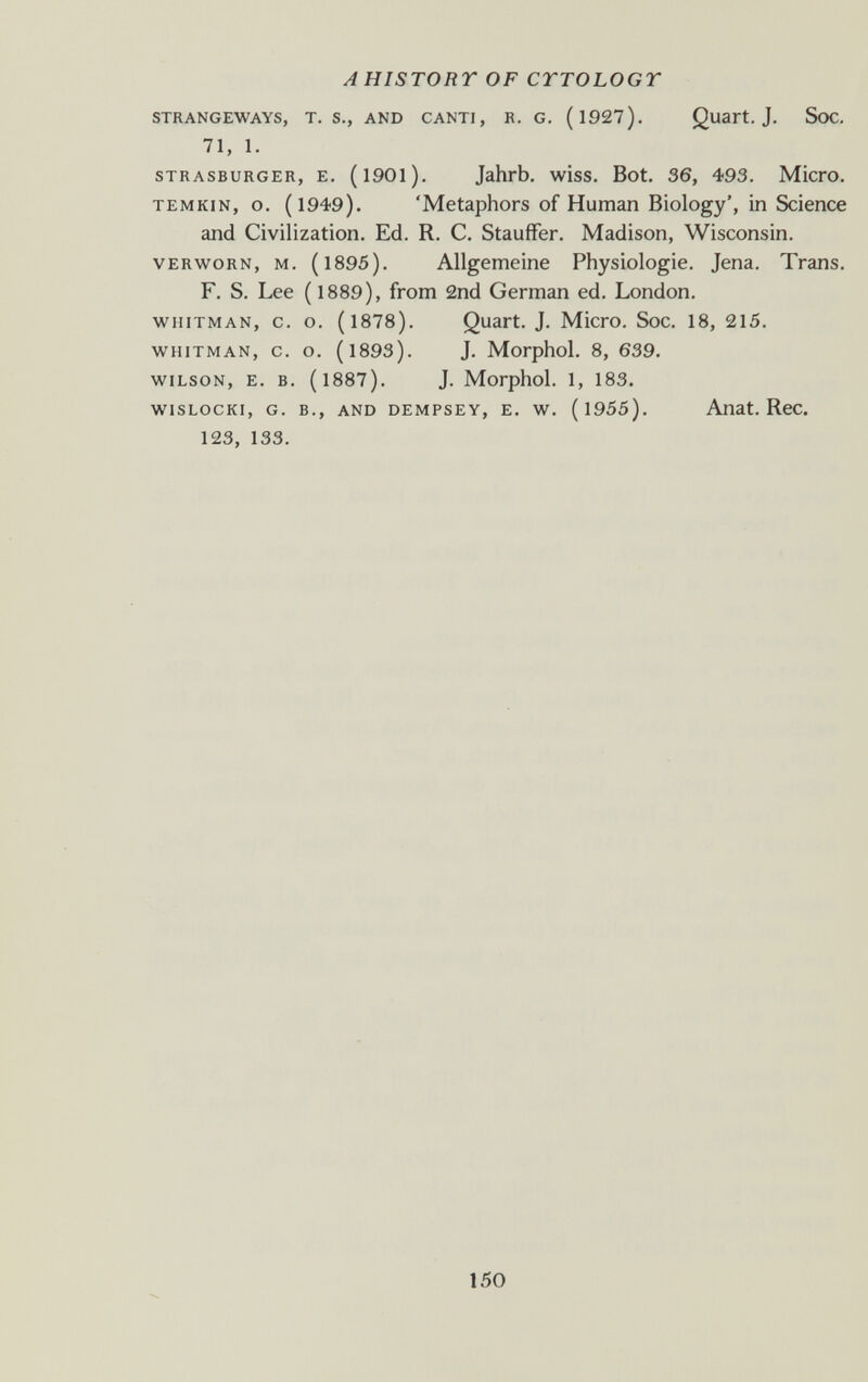 A HISTORY OF CTTOLOGT STRANGEWAYS, T. S., AND CANTI, R. G. (l927). Quart. J. SoC. 71, 1. STRASBURGER, E. (l90l). Jahrb. wiss. Bot. 36, 493. Micro. TEMKiN, o. (1949). 'Metaphors of Human Biology', in Science and Civilization. Ed. R. C. Stauffer. Madison, Wisconsin. VERWORN, M. (1895). Allgemeine Physiologie. Jena. Trans. F. S. Lee ( 1889), from 2nd German ed. London. WHITMAN, c. o. (1878). Quart. J. Micro. Soc. 18, 215. WHITMAN, 0. o. (1893). J. Morphol. 8, 639. WILSON, E. B. (1887). J. Morphol. 1, 183. wisLocKi, G. в., AND DEMPSEY, E. w. (l955). Anat. Rcc. 123, 133. 150