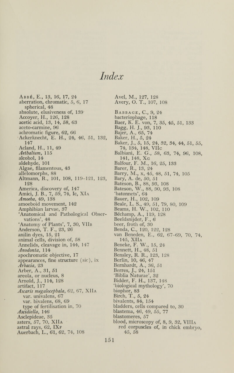 Index Abbé, E., 13, 16, 17, 24 aberration, chromatic, 5, 6, 17 spherical, 48 absolute, elusiveness of, 139 Accoyer, H., 126, 128 acetic acid, 13, 14, 58, 63 aceto-carmine, 96 achromatic figure, 62, 66 Ackerknecht, E. H., 24, 46, 51, 132, 147 Acland, H., 11, 49 Aethalium, 115 alcohol, 14 aldehyde, 101 Algae, filamentous, 43 allelomorphs, 88 Altmann, R., 101, 108, 119-121, 123, 128 America, discovery of, 147 Amici, J. В., 7, 59, 74, Ic, Х1л Amoeba, 49, 138 amoeboid movement, 142 Amphibian larvae, 37 Anatomical and Pathological Obser¬ vations', 48 'Anatomy of Plants', 7, 30, VIIb Anderson, T. F., 23, 26 anilin dyes, 15, 21 animal cells, division of, 58 Annelids, cleavage in, 144, 147 Anodonta, 114 apochromatic objective, 17 appearances, fine structure (sic), ix Ar bacia, 23 Arber, A., 31, 51 areola, or nucleus, 8 Arnold, J., 114, 128 artifact, 117 Ascaris megalocephala, 62, 67, XIIa var. univalens, 67 var. bivalens, 68, 69 type of fertilisation in, 70 Ascidiella, 146 Asclepideae, 35 asters, 57, 70, XIIa astral rays, 62, IXf Auerbach, L., 61, 62, 74, 108 Avel, M., 127, 128 Avery, O. T., 107, 108 Babbage, C., 9, 24 bacteriophage, 118 Baer, K. E. von, 7, 35, 45. 51, 133 Bagg, H. J., 93, 110 Bajer, A., 65, 74 Baker, H., 5, 24 Baker, J., 5, 15, 24, 32, 34, 44, 51, 55. 74, 134, 148, VIIc Balbiani, E. G., 58, 63, 74. 96, 108, 141, 148, Xg Balfour, F. M., 16, 25, 133 Barer, R., 13, 24 Barry, M., x, 45, 48, 51, 74, 105 Bary, A. de, 50, 51 Bateson, В., 88, 93, 108 Bateson, W., 88, 90, 93, 108 'bâtonnets', 64 Bauer, H., 102, 109 Beale, L. S., 49, 51, 79, 80, 109 Beams, H. W., 102, 110 Béchamp, A., 119, 128 Beeldsnijder, F., 6 beer, froth of, 30 Benda, С., 120, 122, 128 van Beneden, E., 62, 67-69, 70, 74, 145, XIIa Beneke, F. W., 15, 24 Bennett, H., 48, 51 Bensley, R. R., 123, 128 Berlin, 10, 46, 47 Bernhardt, A., 36, 51 Berres, J., 24, 151 'Biblia Naturae', 32 Bidder, F. H., 137, 148 'biological mythology', 70 biophor, 83 Birch, T., 5, 24 bivalents, 84, 154 bladders, cells compared to, 30 blastema, 46, 49, 55, 77 blastomeres, 57 blood, microscopy of, 8, 9, 32, VIIIa red corpuscles of. in chick embryo, 45, 58 151