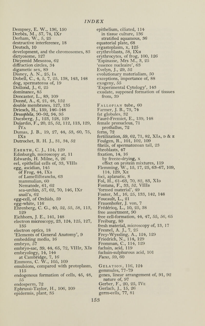 INDEX Dempsey, E. W., 136, 150 Derbès, M., 57, 74, IXf Derham, W., 5, 25 destructive interference, 18 Deutsch, 10 development, and the chromosomes, 83 dictyosome, 127 Dicyemid Mesozoa, 62 diffraction circles, 34 digametic sex, 89 Disney, a. n., 25, Ia Dobell, C., 4, 5, 7, 25, 138, 143, 148 dog, spermatozoa of, 19 Dollond, J., 6, 25 dominance, 85 Doncaster, L., 89, 109 Donné, a., 6, 21, 48, 152 double membranes, 127, 135 Driesch, H., 139, 146-148 Drosopbila, 90-92, 94, 95 Duesberg, J., 123, 128, 129 Dujardin, F., 20, 25, 52, 112, 113, 129, iva Dumas, J. В., 19, 27, 44, 53, 60, 75, IXb Dutrochet, R. H. J., 31, 34, 52 Eberth, C. J., 114, 129 Edinburgh, microscopy at, 11 Edvk'ards, H. Milne, 8, 26 eel, epithelial cells of, 33, VIIIb egg, ascidian, 145 of Frog, 44, IXb of Lamellilbranchs, 63 mammalian, 60 Nematode, 61, 62 sea-urchin, 57, 62, 70, 146, IXf snail's, 62 egg-cell, of Orchids, 59 egg-white, 116 Ehrenberg, С. G., 40, 52, 55, 58, 113, 129 Eichhorn, J. е., 141, 148 electron microscopy, 23, 124, 125, 127, 135 electron optics, 18 'Elements of General Anatomy', 9 embedding media, 16 embryo, 57 embryo-sac, 39, 44, 65, 72, VII If, XIb embryology, 14, 144 at Cambridge, 7, 16 Emmons, C. W., 105, 109 emulsions, compared with protoplasm, 115 endogenous formation of cells, 45, 48, 55 endosperm, 72 Ephrussi-Taylor, H., 106, 109 epidermis, plant, 35 epithelium, ciliated, 114 in tissue culture, 136 stratified squamous, 36 equatorial plate, 68 ergastoplasm, x, 125 erythroblasts, 58, IXh erythrocytes, of frog, 100, 126 'Espinasse, Mrs M., 3, 25 'essence nucléaire', 63 Evelyn, J., 29, 52 evolutionary materialism, 50 exceptions, importance of, 88 exogeny, 55 'Experimental Cytology', 143 exudate, supposed formation of tissues from, 39 Fallopian tube, 60 Farmer, J. В., 73, 74 fat globules, 32 Fauré-Fremiet, E., 139, 148 female pronucleus, 71 prothallus, 72 fems, 72 fertilization, 69, 62, 71, 82, XIa, d & e Feulgen, R., 101, 102, 109 fibrils, of spermatozoan tail, 23 fibroblasts, 47 fixation, 14, 16 by freeze-drying, x effect on protein mixtures, 119 Flemming, W., 15, 17, 25, 63-67, 109, 114, 129, Xe foci, aplanatic, 8 Fol, H., 61-63, 70, 82, 83, XId Fontana, F., 33, 52, VIIIb 'formed material', 49 Foster, M., 16, 25, 133, 142, 148 Foucault, L., 21 Frauenhofer, J. von, 7 Frédéricq, L., 10, 25, 38 free assortment, 90 free cell-formation, 44, 47, 55, 56, 65 Freiburg, 80 fresh material, microscopy of, 13, 17 Fresnel, A. J., 7, 25 Frey-Wyssling, A., 124, 129 Friedrich, N., 114, 129 Fromman, C., 114, 129 fuchsin, acid, 119 fuchsin-sulphurous acid, 101 Fucus, 59, 60 Gelation, 116, 124 gemmules, 77-79 genes, linear arrangement of, 91, 92 nature of, 97 Gerber, F., 20, 25, IVe Gerlach, J., 15, 26 germ-cells, 77, 81 153