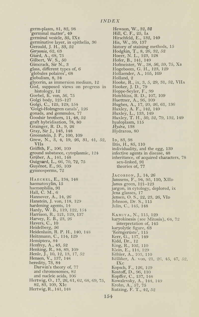 INDEX germ-plasm, 81, 82, 98 'germinal mutter', 49 germinal vesicle, 35, IXe germinative layer, in epithelia, 36 Gerould, J. H., 33, 62 Geryonia, 62, 63 Giard, A., 68, 75 Gilbert, W. S., 50 Gimcrack, Sir N., 3 glass, different types of, 6 'globules polaires', 68 globulism, 8, 34 glycerin, as immersion medium, 12 God, supposed views on progress in histology, 12 Goebel, K. von, 56, 75 Golgi body, 125-127 Golgi, е., 125, 129, 154 'Golgi-Holmgren canals', 126 gonads, and gemmules, 77 Goodsir brothers, 11, 48, 52 graft hybridisation, 78, 80 Grainger, R. D., 9, 26 Gray, Sir J., 143, 148 Greenstein, J. P., 100, 109 Grew, N., 3, 4, 19, 26, 31, 41, 52, VllB Griffith, F., 106, 109 ground substance, cytoplasmic, 124 Grüber, A., 141, 148 Guignard, L., 66, 70, 72, 75 Guyénot, е., 95, 109 gymnosperms, 72 Haeckel, е., 134, 148 haematoxylin, 15 haemophilia, 91 Hall, C. M., 6 Hannover, A., 14, 26 Hanstein, J. von, 118, 129 hardening agents, 14 Hardy, W. В., 119, 122, 154 Harrison, R., 121, 129, 137 Harvey, e. В., 23, 26 Havers, C., 10 Heidelberg, 56 Heidenhain, R. P. H., 140, 148 Heitzmann, C., 114, 129 Hemiptera, 84 Henfrey, A., 43, 52 Henking, R., 84, 89, 109 Henle, J., 10, 12, 13, 17, 52 Hensen, V., 137, 148 heredity, 73, 84 Darwin's theory of, 77 and chromosomes, 82 and nucleic acids, 106 Hertwig, O., 17, 26, 61, 62, 68, 69, 75, 82, 83, 109, XIc Hertwig, R., 141, 148 Hewson, W., 32, 62 Hill, C. F., 25, la Hirschfeld, e., 132, 149 His, W., 99, 137 history of staining methods, 15 Hodgkin, T., 8, 26, 32, 52 Hoerr, N. L., 123, 128 Hofer, В., 141, 149 Hofmeister, W., 38, 56, 59, 75, Хв Hogeboom, G. H., 123, 129 Hollaender, A., 105, 109 Holland, 2 Hooke, R., ix, 3, 5, 29, 31, 52, VIIa Hooker, J. D., 79 Hoppe-Seyler, F., 99 Hotchkiss, R. D., 107, 109 Huettner, A., 95, 109 Hughes, A., 17, 20, 26, 61, 136 Huxley, A. F., 142, 149 Huxley, L., 133, 149 Huxley, T. H., 60, 52, 79, 132, 149 hyaloplasm, 115 Hydra, 138 Hydrazoa, 80 Id, 83, 98 Iltis, H., 85, 110 individuality, and the egg, 139 infective agents in disease, 48 inheritance, of acquired characters, 78 sex-linked, 91 theories of^, 77 Jacobson, J., 14, 26 Janssens, F., 94, 95, 110, XIId Janus green, 121-123 jargon, in cytology, deplored, ix Jena glasses, 17 Jensen, O. S., 22, 23, 26, VId Johnson, Dr. S., 115 Julin, C., 145, 148 Kamiya, N., 115, 129 karyokinesis (see Mitosis), 64, 72 interpretation of, 145 karyolytic figure, 63 'Kerngerüste', 115 Kerr, G., 137, 149 Kidd, Dr., 12 King, R., 102, 110 Klein, e., 114, 129 Köhler, A., 103, 110 Kolliker, A. von, 21, 26, 45, 47, 52, IXc Kopsch, F., 126, 129 Kostoff, D., 96, 110 Kopffer, е., 137, 148 Kowalevsky, A., 144, 149 Krohn, A., 57, 75 Kutzing, F. T., 42, 52 154