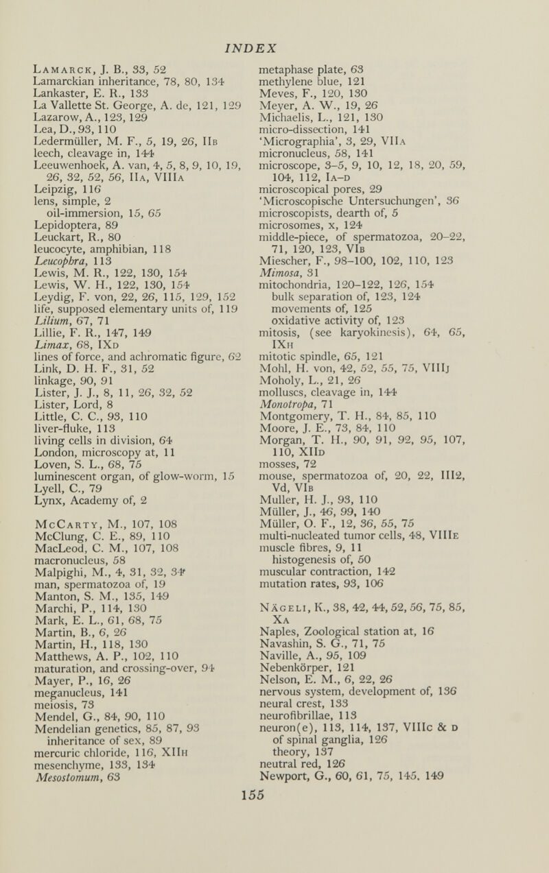 INDEX Lamarck, J. В., 33, 52 Lamarckian inheritance, 78, 80, 134 Lankaster, E. R., 133 La Vallette St. George, A. de, 121, 129 Lazarow, A., 123,129 Lea, D., 93,110 Ledermüller, M. F., 5, 19, 26, IIb leech, cleavage in, 144 Leeuwenhoek, A. van, 4, 5, 8, 9, 10, 19, 26, 32, 52, 56, IIa, VIIIa Leipzig, 116 lens, simple, 2 oil-immersion, 15, 65 Lepidoptera, 89 Leuckart, R., 80 leucocyte, amphibian, 118 Leucophra, 113 Lewis, M. R., 122, 130, 154 Lewis, W. H., 122, 130, 154 Leydig, F. von, 22, 26, 115, 129, 152 life, supposed elementary units of, 119 IJlium, 61, 71 Lillie, F. R., 147, 149 Limax, 68, IXd lines of force, and achromatic figure, 62 Link, D. H. F., 31, 52 linkage, 90, 91 Lister, J. J., 8, 11, 26, 32, 52 Lister, Lord, 8 Little, C. C., 93, 110 liver-fluke, 113 living cells in division, 64 London, microscopy at, 11 Loven, S. L., 68, 76 luminescent organ, of glow-worm, 15 Lyell, е., 79 Lynx, Academy of, 2 McCarty, M., 107, 108 McClung, C. E., 89, 110 MacLeod, C. M., 107, 108 macronucleus, 58 Malpighi, M., 4, 31, 32, S V man, spermatozoa of, 19 Mantón, S. M., 135, 149 Marchi, P., 114, 130 Mark, E. L., 61, 68, 75 Martin, В., 6, 26 Martin, H., 118, 130 Matthews, A. P., 102, ПО maturation, and crossing-over, 94 Mayer, P., 16, 26 meganucleus, 141 meiosis, 73 Mendel, G., 84, 90, 110 Mendelian genetics, 85, 87, 93 inheritance of sex, 89 mercuric chloride, 116, ХПн mesenchyme, 133, 134 Mesostomum, 63 metaphase plate, 63 methylene blue, 121 Meves, F., 120, 130 Meyer, A. W., 19, 26 Michaelis, L., 121, 130 micro-dissection, 141 'Micrographia', 3, 29, VIIa micronucleus, 58, 141 microscope, 3-5, 9, 10, 12, 18, 20, 59, 104, 112, Ia-d microscopical pores, 29 'Microscopische Untersuchungen', 36 microscopists, dearth of, 5 microsomes, x, 124 middle-piece, of spermatozoa, 20-22, 71, 120, 123, VIb Miescher, F., 98-100, 102, 110, 123 Mimosa, 31 mitochondria, 120-122, 126, 154 bulk separation of, 123, 124 movements of, 125 oxidative activity of, 123 mitosis, (see karyokinesis), 64, 65, IXh mitotic spindle, 65, 121 Mohl, H. von, 42, 52, 55, 75, VIIIj Moholy, L., 21, 26 molluscs, cleavage in, 144 Monotropa, 71 Montgomery, T. H., 84, 85, 110 Moore, J. E., 73, 84, 110 Morgan, T. H., 90, 91, 92, 95, 107, 110, XIId mosses, 72 mouse, spermatozoa of, 20, 22, 1112, Vd, VIb Muller, H. J., 93, 110 Müller, J., 46, 99, 140 Müller, О. F., 12, 36, 55, 75 multi-nucleated tumor cells, 48, VIIIe muscle fibres, 9, 11 histogenesis of, 50 muscular contraction, 142 mutation rates, 93, 106 Nag e li, K., 38, 42,44, 52, 56, 75, 85, Xa Naples, Zoological station at, 16 Navashin, S. G., 71, 75 Naville, A., 95, 109 Nebenkörper, 121 Nelson, E. M., 6, 22, 26 nervous system, development of, 136 neural crest, 133 neurofibrillae, 113 neuron(e), 113, 114, 137, VIIIc & d of spinal ganglia, 126 theory, 137 neutral red, 126 Newport, G., 60, 61, 75, 145. 149 155