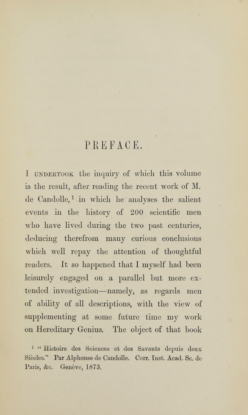 PREFACE, I UNDERTOOK the inquiry of which this volume is the result, after reading the recent work of M. de Candolle, ^ in which he ' analyses the salient events in the history of 200 scientific men who have lived during the two past centuries, deducing therefrom many curious conclusions which well repay the attention of thoughtful readers. It so happened that I myself had been leisurely engaged on a parallel but more ex¬ tended investigation—namely, as regards men of ability of all descriptions, with the view of supplementing at some future time my work on Hereditary Genius. The object of that book 1  Histoire des Sciences et des Savants depuis deux Siècles. Par Alphonse de Candolle. Corr. Inst. Acad. Se. de Paris, &c. Genève, 1873.