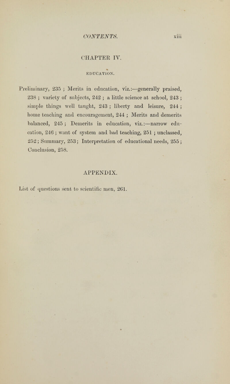CONTENTS xiii CHAPTER IV. % EDUCATION. Preliminary, 235 ; Merits ia education, viz.;—generally praised, 238 ; variety of subjects, 242 ; a little science at school, 243 ; simple things луе11 taught, 243 ; liberty and leisure, 244 ; home teaching and encouragement, 244 ; Merits and demerits balanced, 245 ; Demerits in education, viz, :—narrow edu¬ cation, 246 ; want of system and bad teaching, 251 ; unclassed, 252 ; Smnmary, 253 ; Interpretation of educational needs, 255 ; Conclusion, 258. APPENDIX. List of questions sent to scientific men, 261.